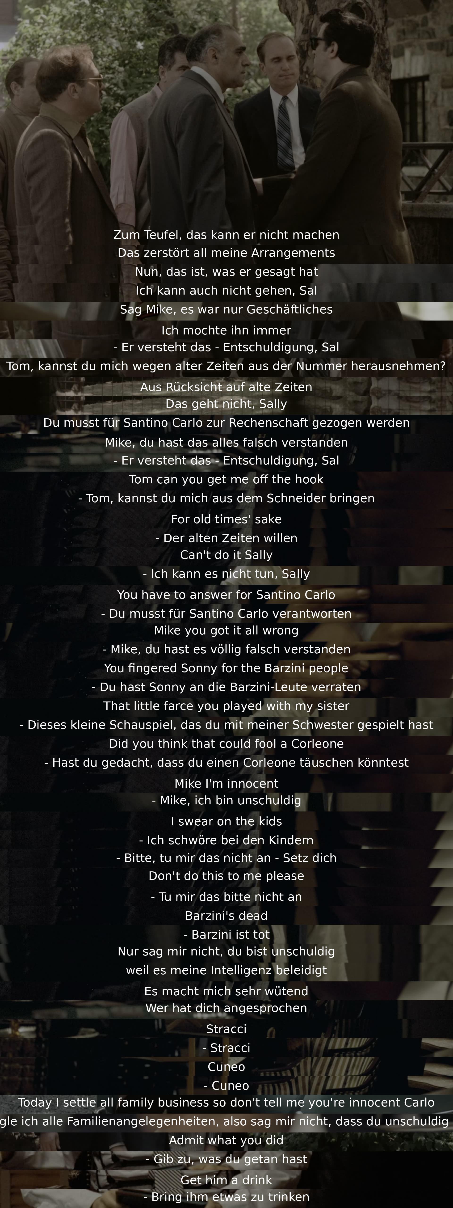 Er kann das nicht tun, das bringt alle meine Pläne durcheinander. Nun, das hat er gesagt. Ich kann auch nicht, Sal. Sag Mike, es war nur Geschäft. Ich mochte ihn immer. Tom, kannst du mich aus dem Schneider bringen? Der alten Zeiten willen, aber ich kann es nicht tun, Sally. Du musst für Santino Carlo verantworten. Mike, du hast es völlig falsch verstanden. Hast du gedacht, dass du einen Corleone täuschen könntest? Mike, ich bin unschuldig, ich schwöre bei den Kindern. Barzini ist tot, genauso wie Phillip Tattaglia, Moe Greene, Stracci, Cuneo. Heute regle ich alle Familienangelegenheiten, also sag mir nicht, dass du unschuldig bist, Carlo. Gib zu, was du getan hast. Bring ihm etwas zu trinken.