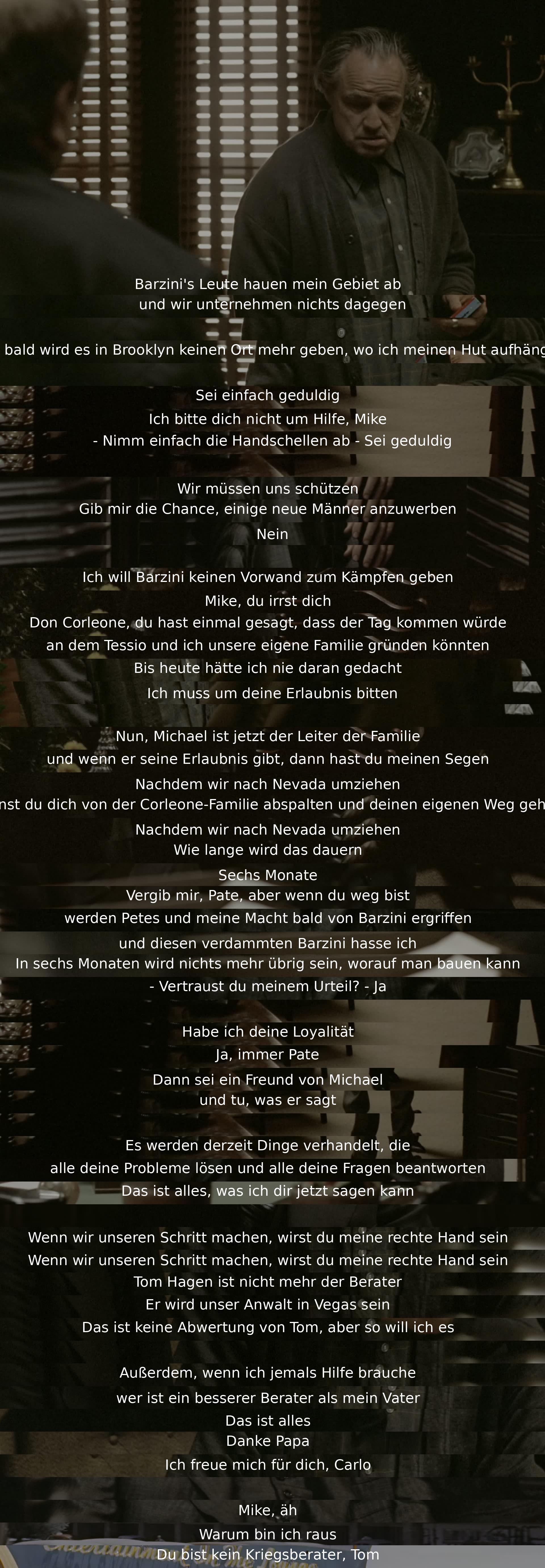 Barzini's men are encroaching on the speaker's territory without action. Plans are discussed for a potential move to Nevada and branching away from the Corleone family. Loyalty, future roles, and alliances are considered while reassigning Tom's role from advisor to lawyer. Trust in Michael's leadership is emphasized.