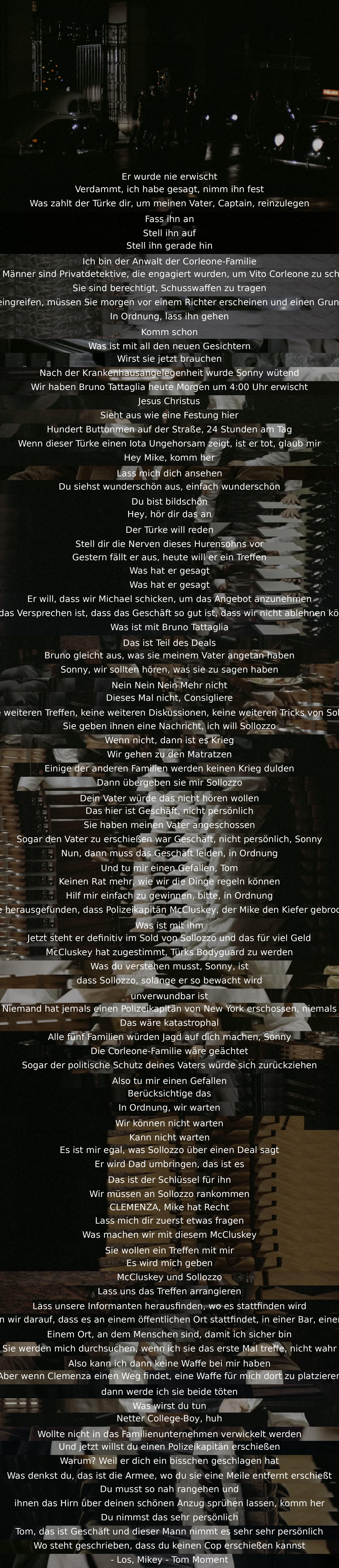 Er wurde nie festgenommen. Der Türke bezahlt, um Vitos Vater reinzulegen. Anwalt der Corleone-Familie verteidigt Privatdetektive. Türke will Treffen für Angebot, das Geschäft nicht ablehnen können. Sollozzo muss übergeben werden, sonst Krieg. Kein Treffen, Geschäft leiden lassen. Polizeikapitän im Sold von Sollozzo. Erschießen von Polizeikapitän wäre katastrophal. Mike plant Treffen mit Sollozzo und McCluskey in öffentlicher Bar. Plan, sie zu töten. Mike nimmt es persönlich, Tom betont Geschäftlichkeit.