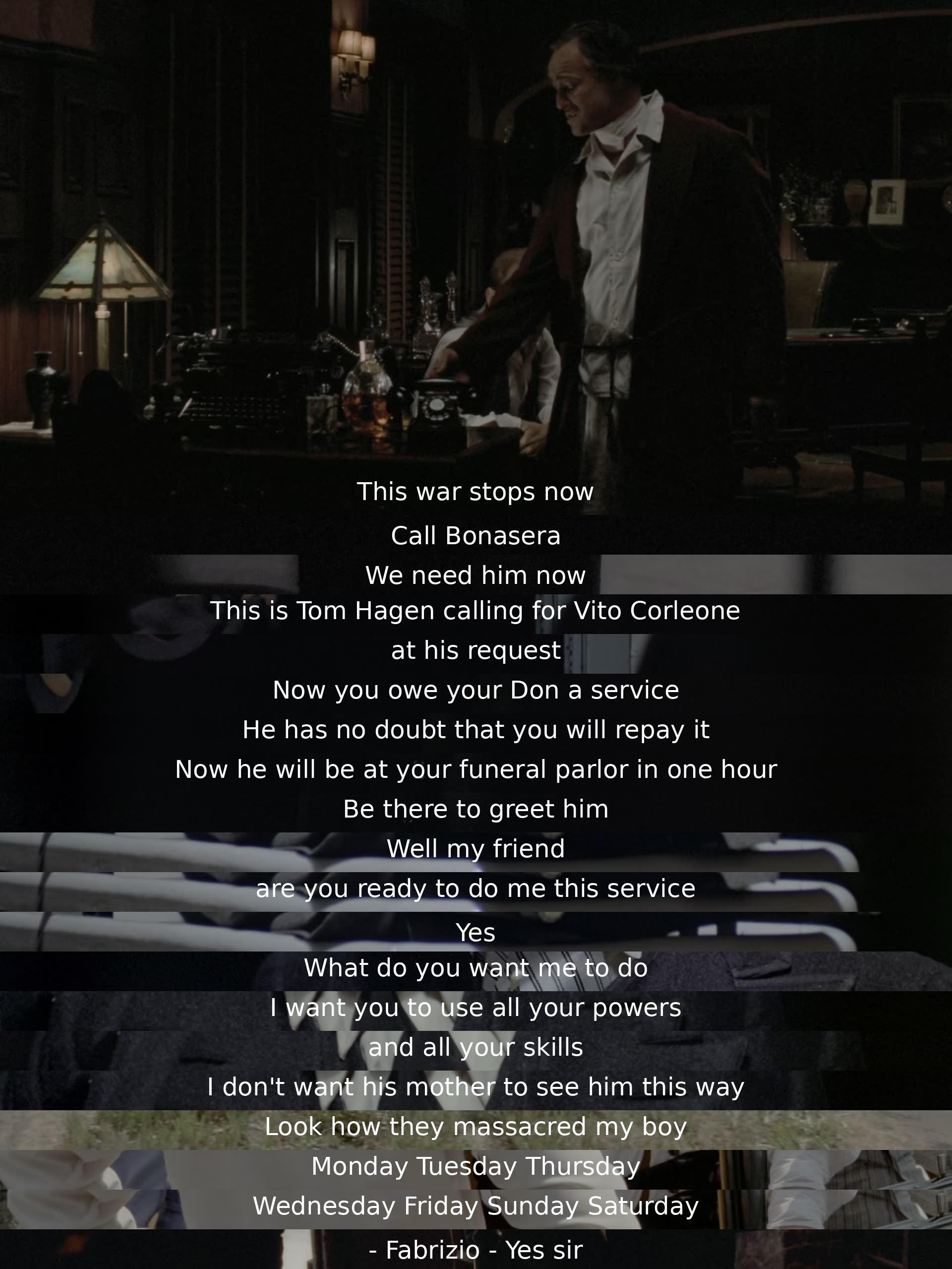 The war must end now. Bonasera is needed urgently. Tom Hagen contacts Vito Corleone for a favor. The Don expects repayment at the funeral parlor in an hour. A distressed man vows to avenge his son and requests help in hiding the truth. Fabrizio is called upon for a task.