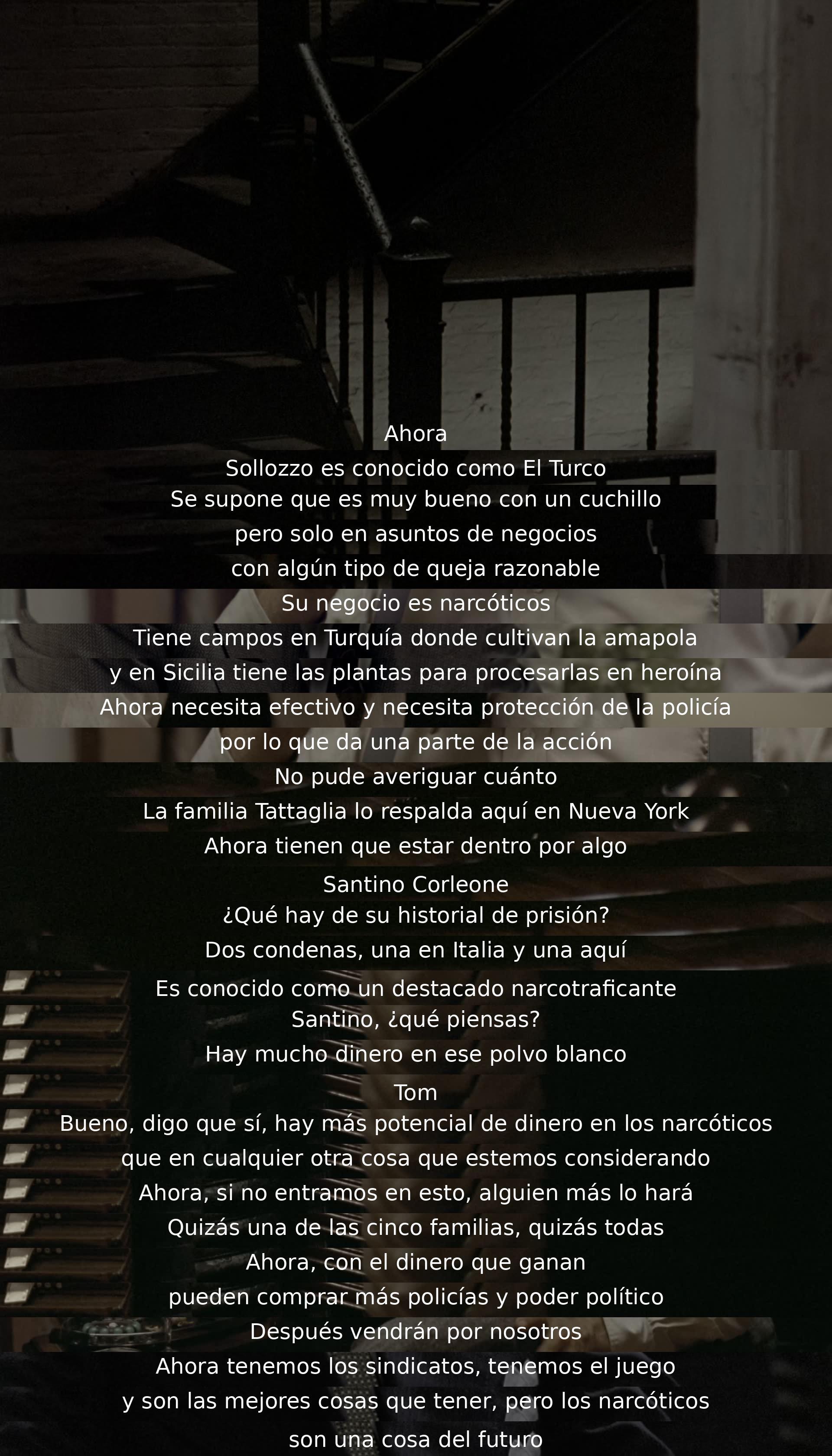 Resumen: Sollozzo es un narcotraficante conocido como El Turco, busca protección y ofrece acción a la familia Tattaglia. Tom y Santino consideran entrar en el negocio de narcóticos por su lucratividad y potencial de poder. Reconocen que esta es la tendencia del futuro ante la amenaza de otras familias y la influencia del dinero en la política y la seguridad.
