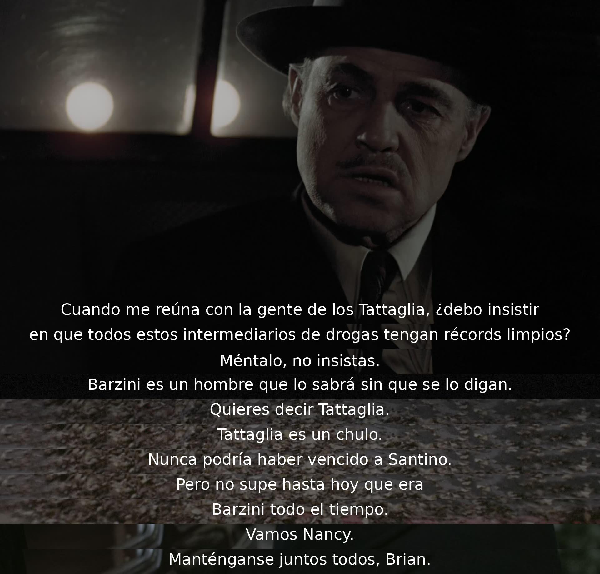 Cuando se encuentre con la gente de Tattaglia, ¿debería exigir limpieza de antecedentes para los intermediarios de drogas? No lo menciones, Barzini lo sabrá. Tattaglia es deshonesto. No podrían haber derrotado a Santino. Descubrieron que era Barzini todo el tiempo. Manténganse unidos, Brian.