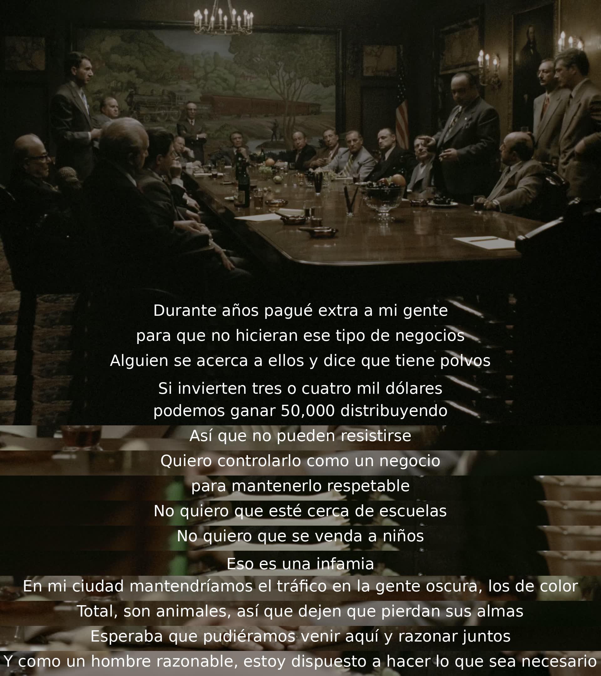 Un hombre busca controlar un negocio lucrativo pero inmoral, queriendo mantenerlo respetable y alejado de ciertos límites éticos. Expresa su deseo de negociar de manera pacífica, pero también está dispuesto a tomar medidas extremas si es necesario.