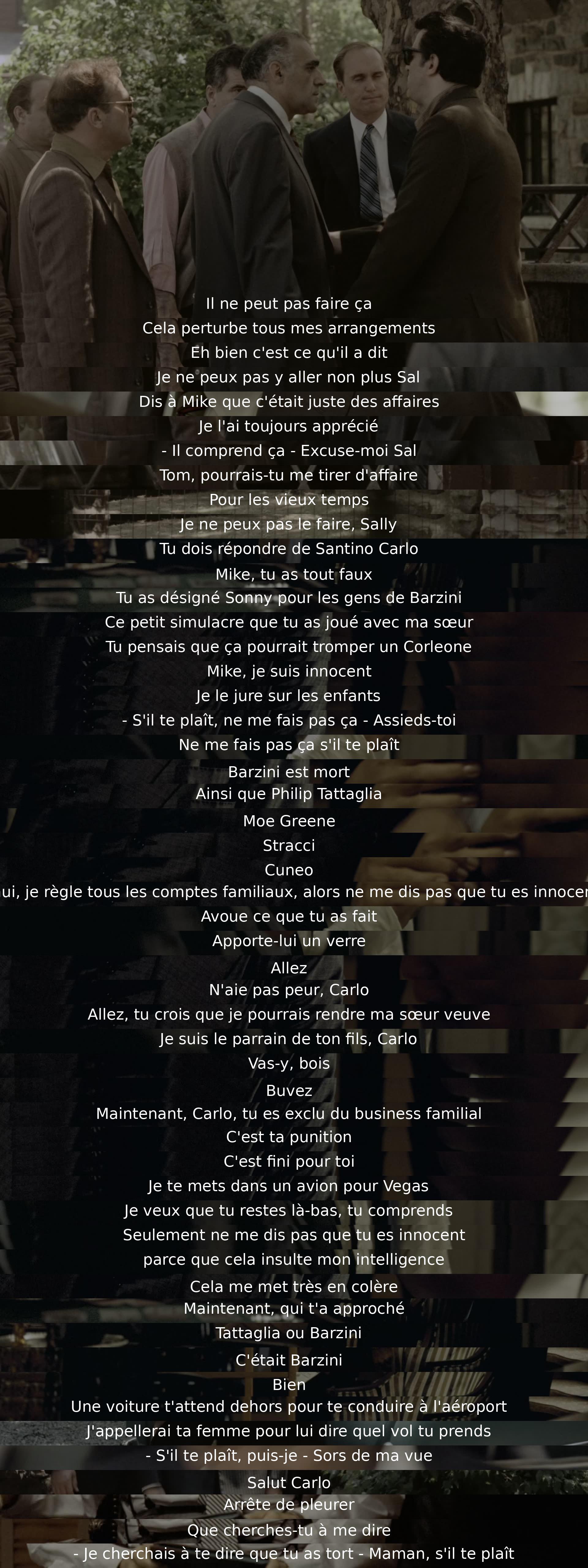 L'enfer, c'était juste un business, Sal. Tom ne peut pas aider. Carlo doit répondre pour Santino. Michael exclut Carlo du business familial, le renvoie à Vegas. Carlo est puni pour sa trahison envers la famille. Barzini était derrière tout cela. Michael appelle la femme de Carlo pour l'avion. Fin.