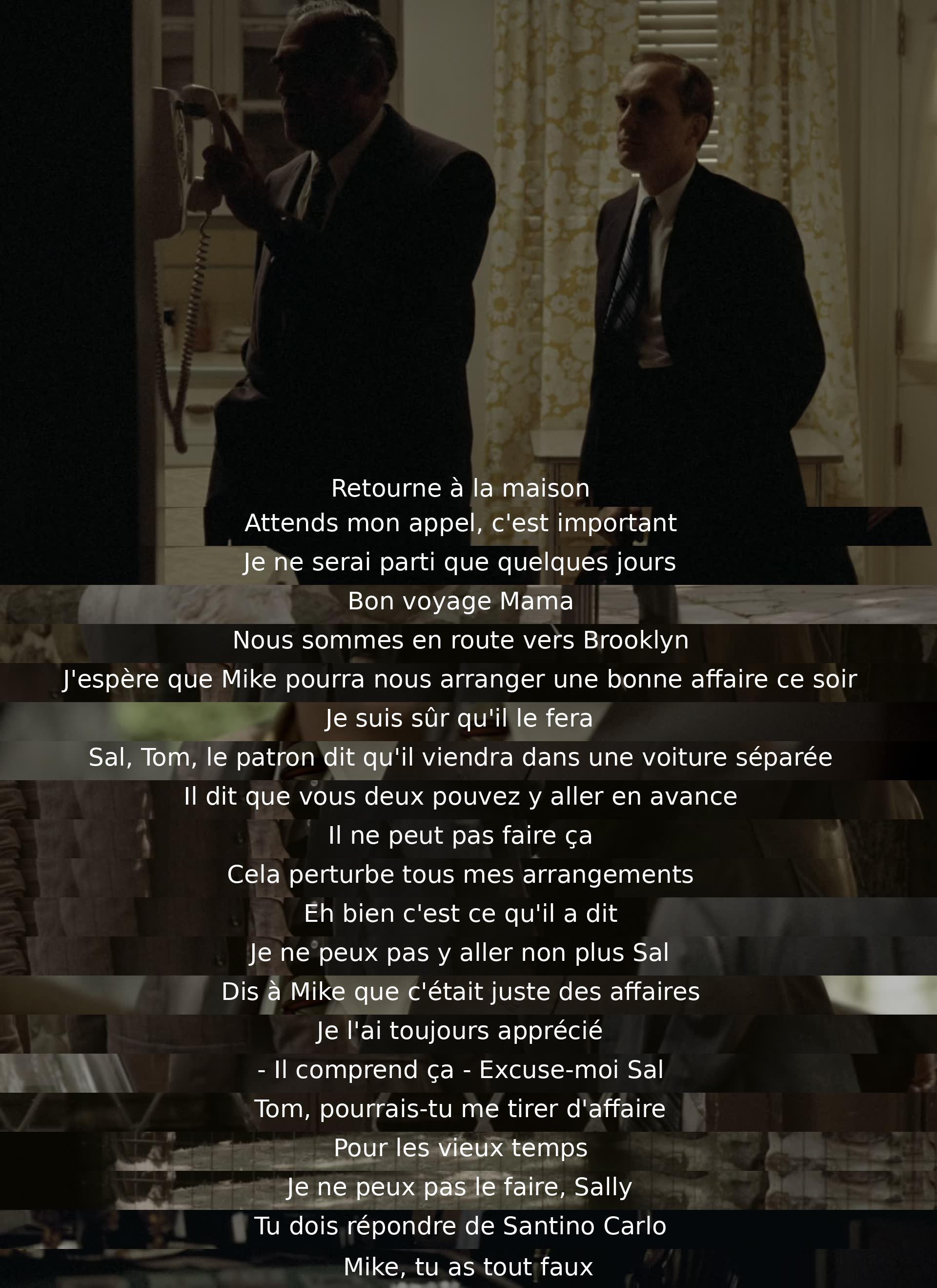 Return home. Wait for my call, it's important. I'll only be gone a few days. Have a good trip, Mama. We're on our way to Brooklyn. Hope Mike can settle a good deal tonight. I'm sure he will. Sal, Tom, the boss says he'll come in a separate car. Says you both can go ahead. He can't do that. It messes up all my arrangements. Well, that's what he said. I can't go either, Sal. Tell Mike it was just business. I've always respected him. - He understands that – Excuse me, Sal. Tom, could you bail me out for old time's sake? I can't do it, Sally. You have to answer to Santino Carlo. Mike, you got it all wrong.