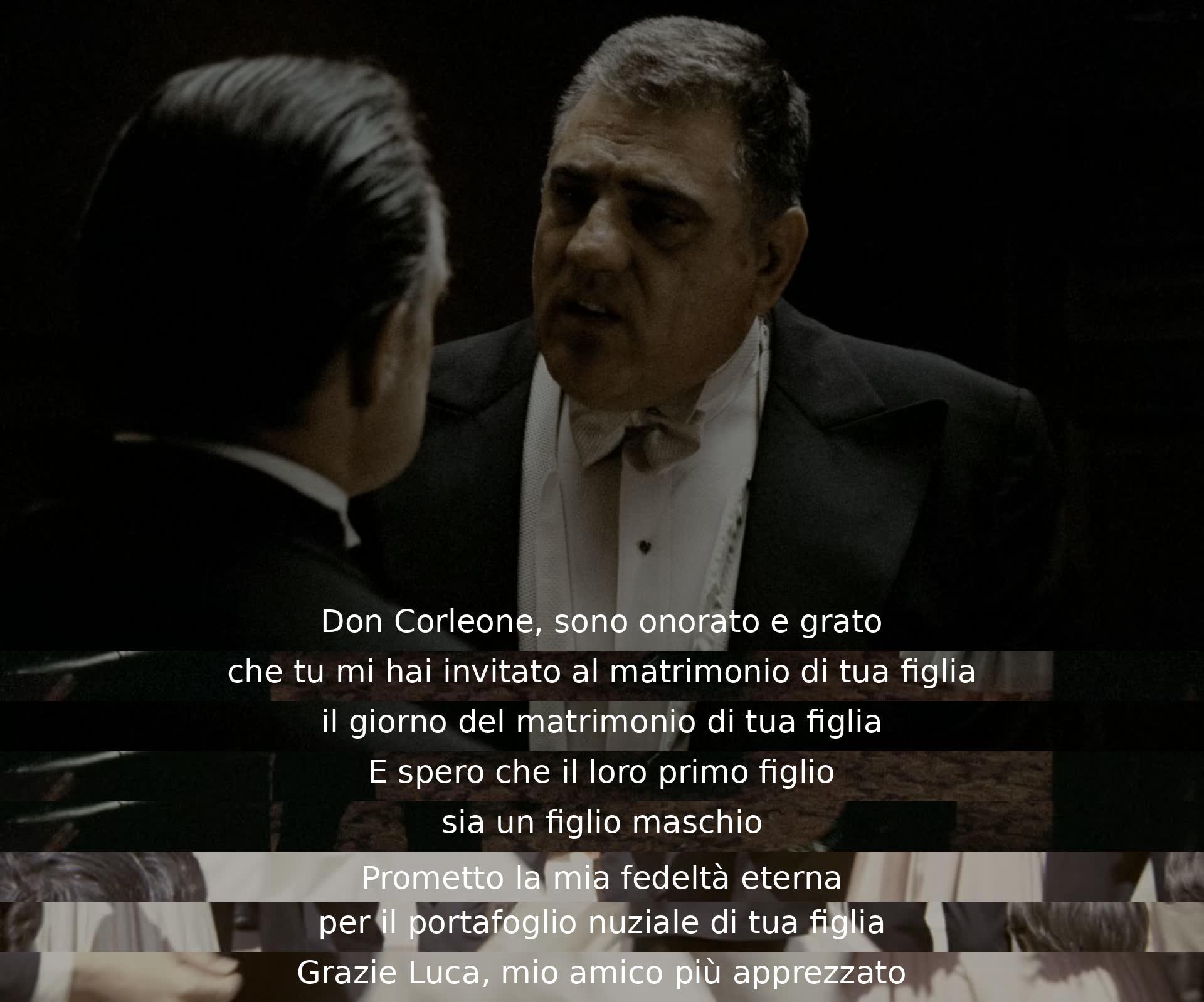 Don Corleone, I am honored and grateful for the invitation to your daughter's wedding. I hope for a grandson and promise eternal loyalty to your daughter's new family. Thank you, Luca, my dearest friend.