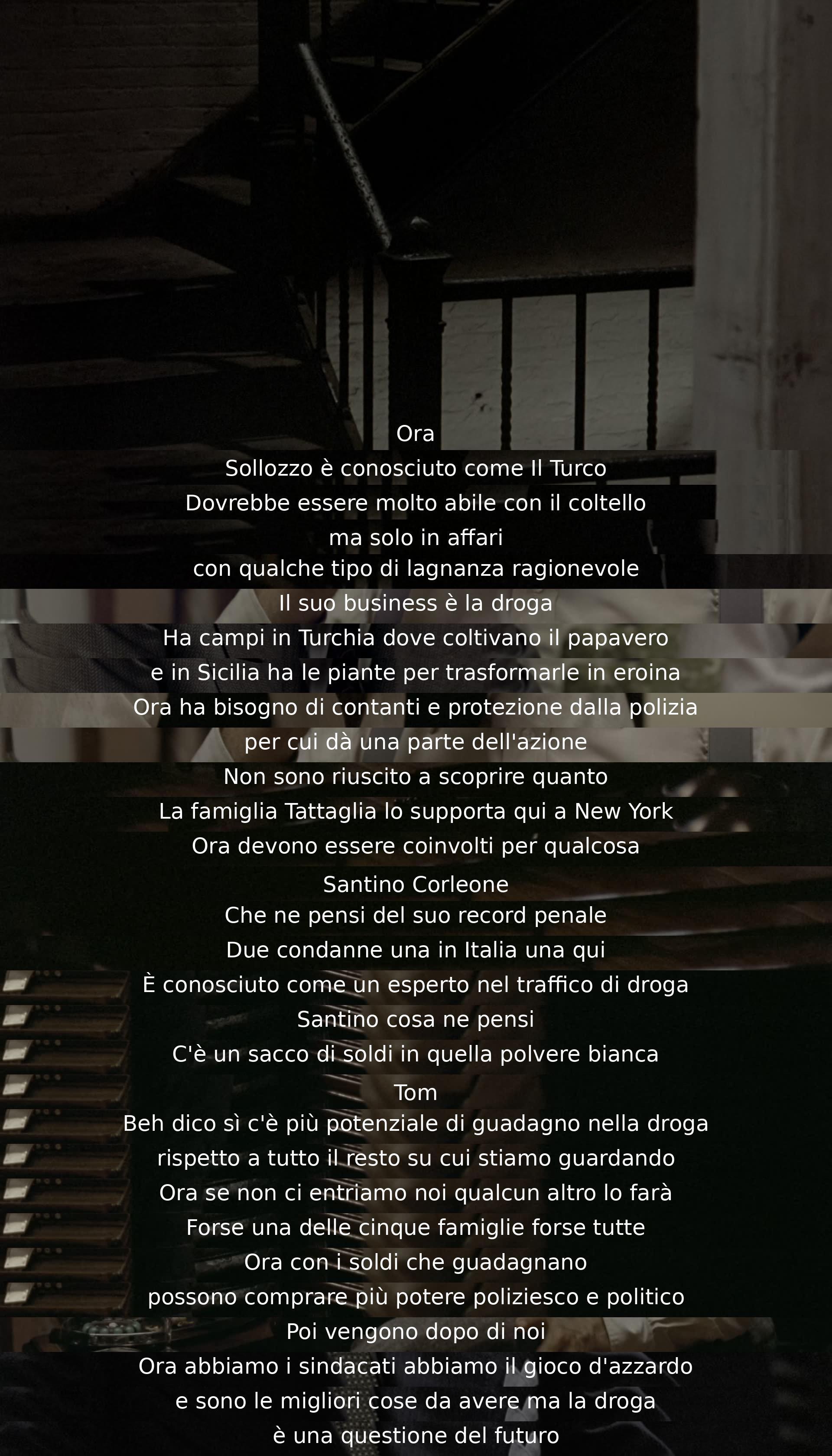 Sollozzo, known as "The Turk," is skilled with a knife in business. He deals drugs, cultivating poppies in Turkey and making heroin in Sicily. Needing cash and police protection, he offers a share of his business. The Tattaglia family supports him in New York. The discussion explores the potential profits and risks of entering the drug trade.