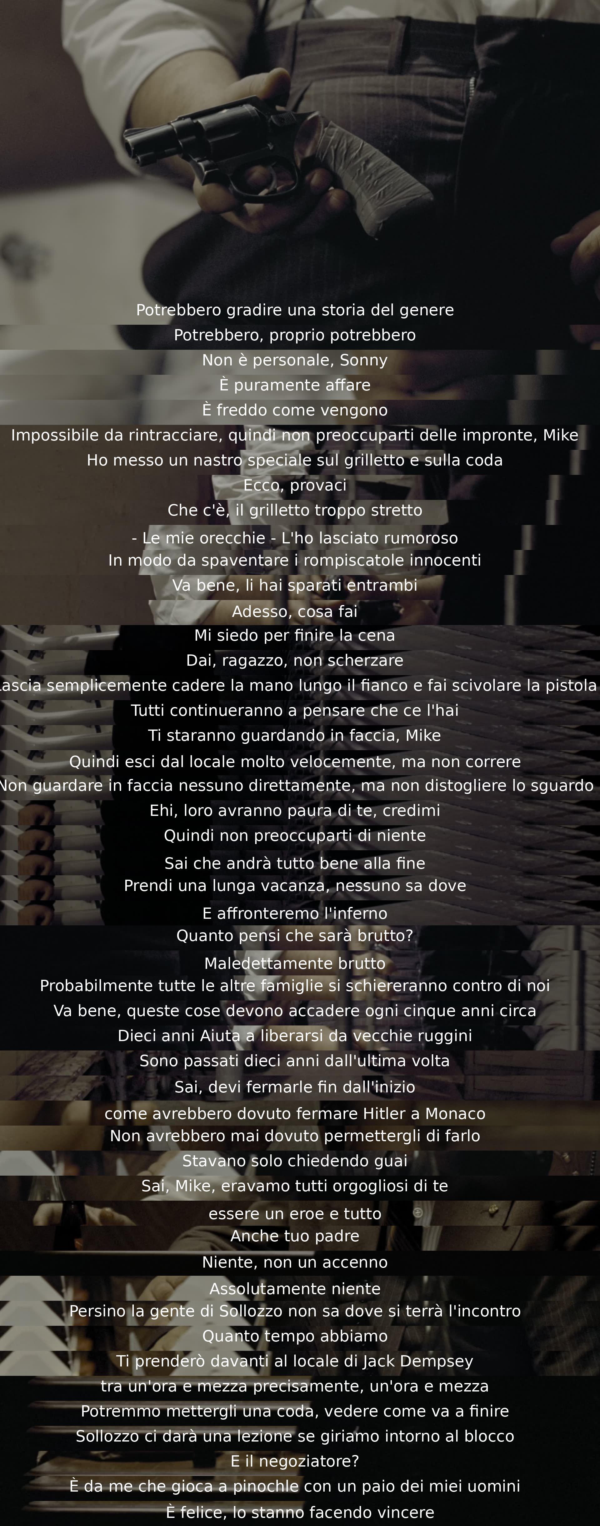 Un personaggio pianifica un omicidio verso un'altra famiglia mafiosa. Consiglia di agire con cautela per evitare sospetti. Suggerisce una finta fuga e un incontro con il nemico per risolvere le dispute. Si riflette sulle conseguenze e si prepara a affrontare la situazione.