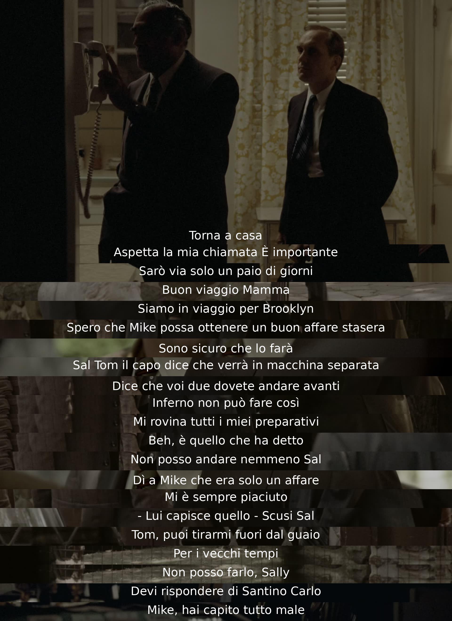 Return home. Wait for my call. It's important. I'll be away for a couple of days. Safe travels, Mom. We're headed to Brooklyn. Hope Mike strikes a good deal tonight. I'm sure he will. Tom says the boss will come separately. Says you two must go ahead. Hell, he can't do that. Ruins all my plans. Well, that's what he said. I can't go either, Sal. Tell Mike it was just business. I always liked him. He understands that. Sorry, Sal. Tom, you bail me out of trouble, for old times' sake. I can't do that, Sally. You have to answer to Santino Carlo. Mike, you got it all wrong.