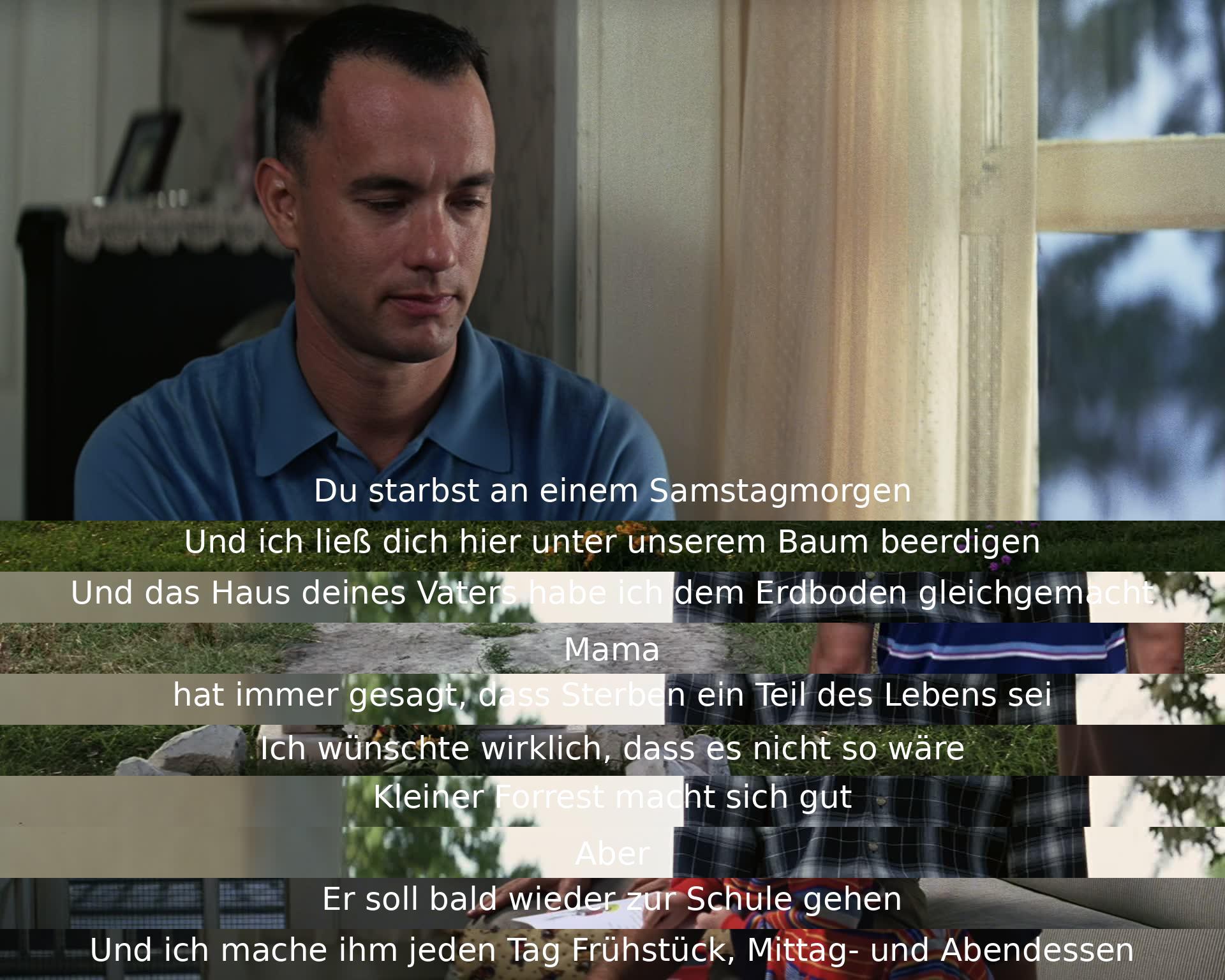 Am Samstagmorgen starbst du, wurde unter dem Baum beerdigt. Das Haus deines Vaters wurde zerstört. Mama sagte, Sterben sei Teil des Lebens. Hoffe, es wäre nicht so. Kleiner Forrest macht sich gut. Soll wieder zur Schule. Ich bereite ihm täglich Mahlzeiten zu.