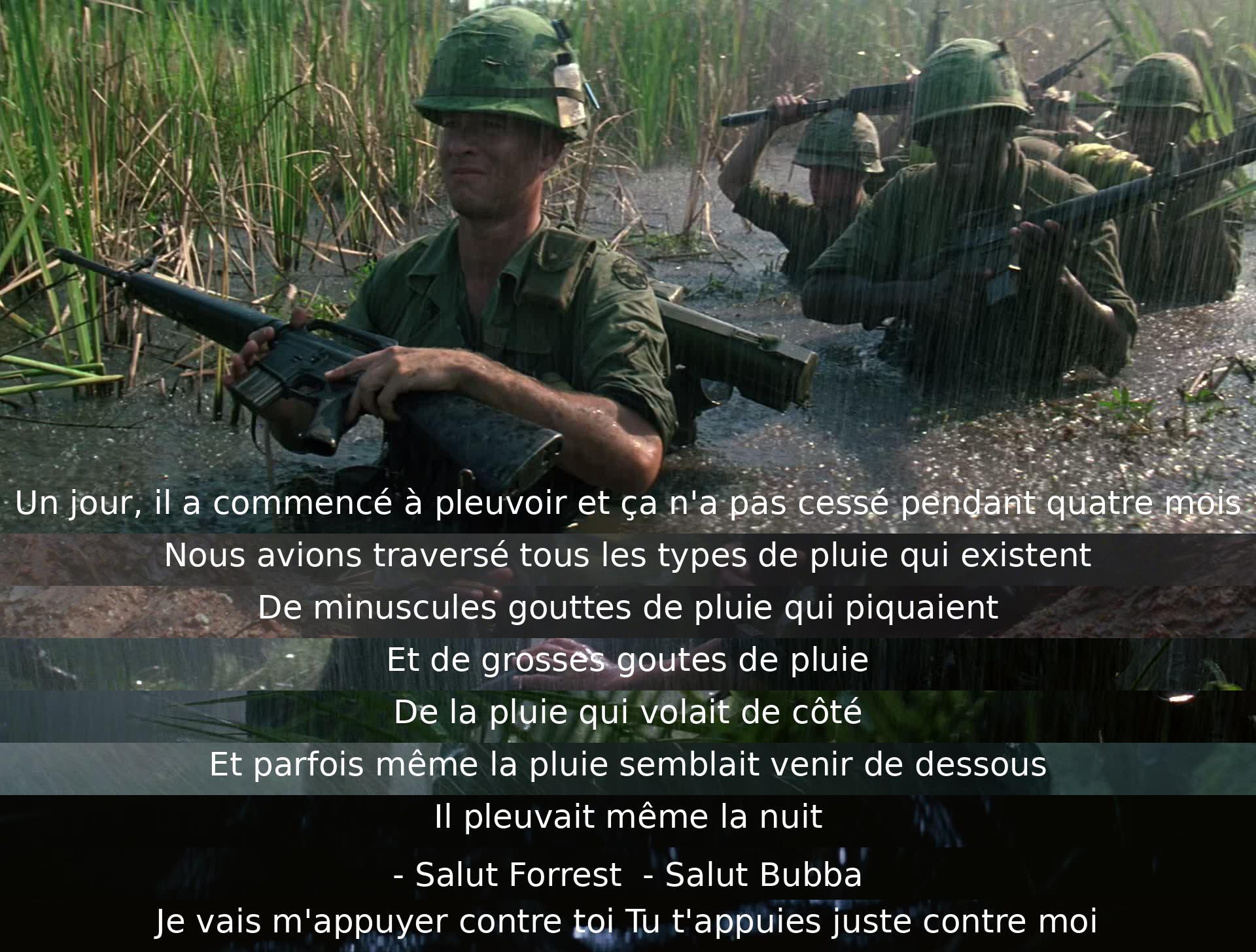 Un jour, il a plu sans interruption pendant quatre mois. Forrest et Bubba ont traversé diverse pluie, des petites gouttes piquantes aux grosses gouttes et même celle qui semblait venir de dessous. Ils se sont réconfortés mutuellement en se soutenant.