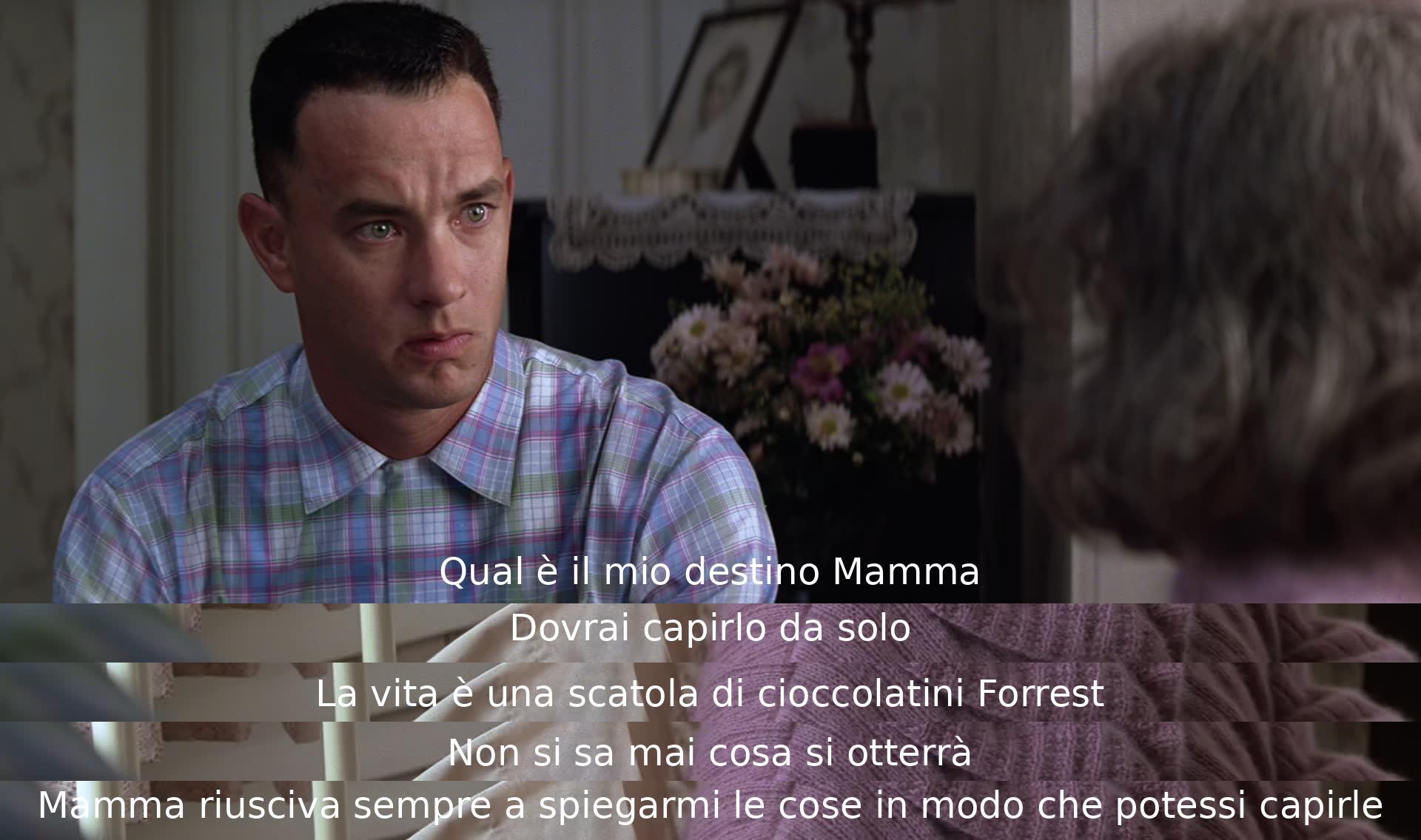 La madre di Forrest spiega che la vita è come una scatola di cioccolatini, piena di sorprese. Gli insegna che il destino va compreso da soli e gli dà saggi consigli per affrontare l'incertezza della vita con comprensione.