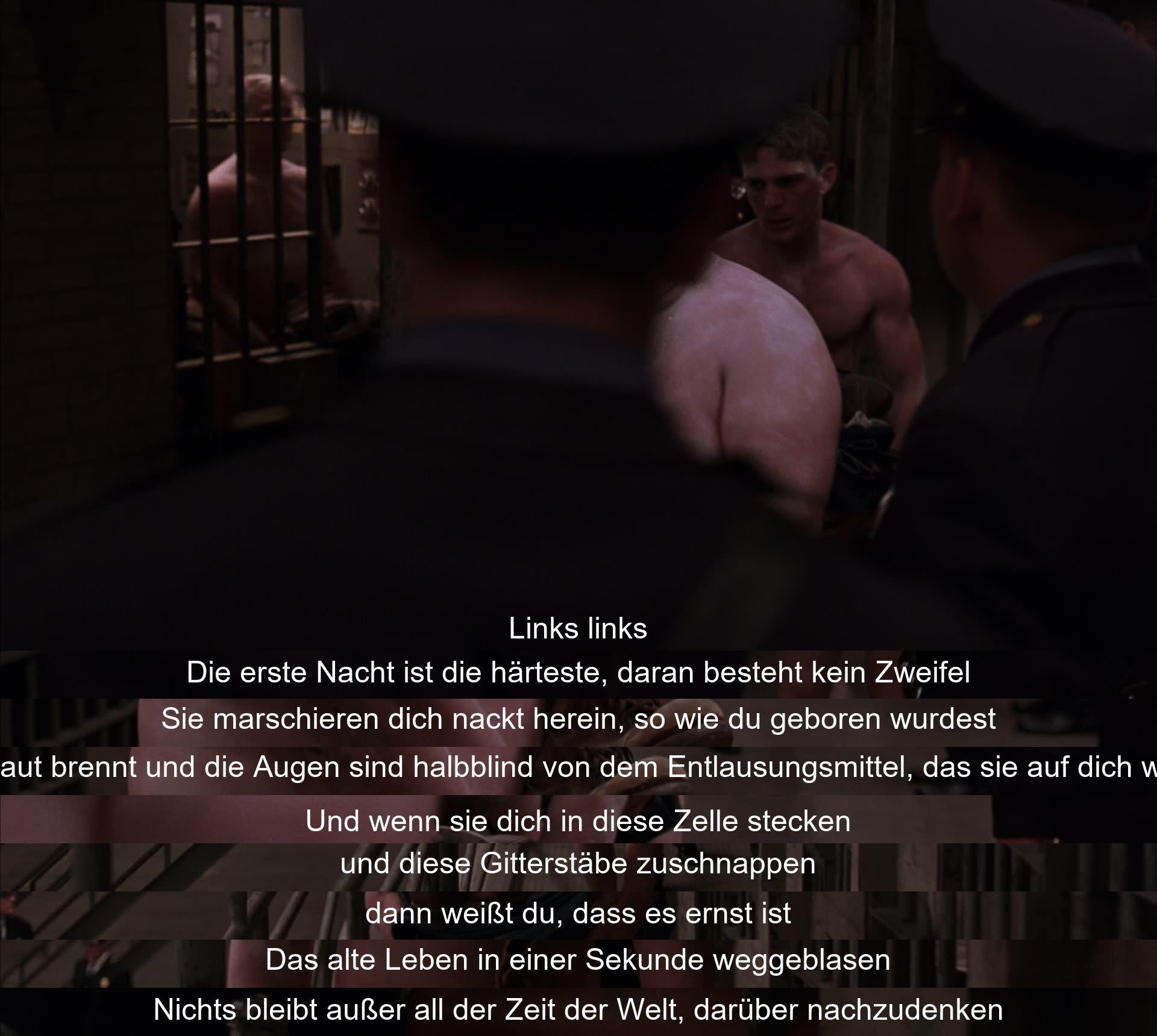 In der ersten Nacht im Gefängnis wird man nackt und entlaust in eine Zelle gesteckt. Es ist ein harter und ernüchternder Moment, der das alte Leben schnell verschwinden lässt. Man bleibt allein mit der Zeit, um darüber nachzudenken, was kommt.