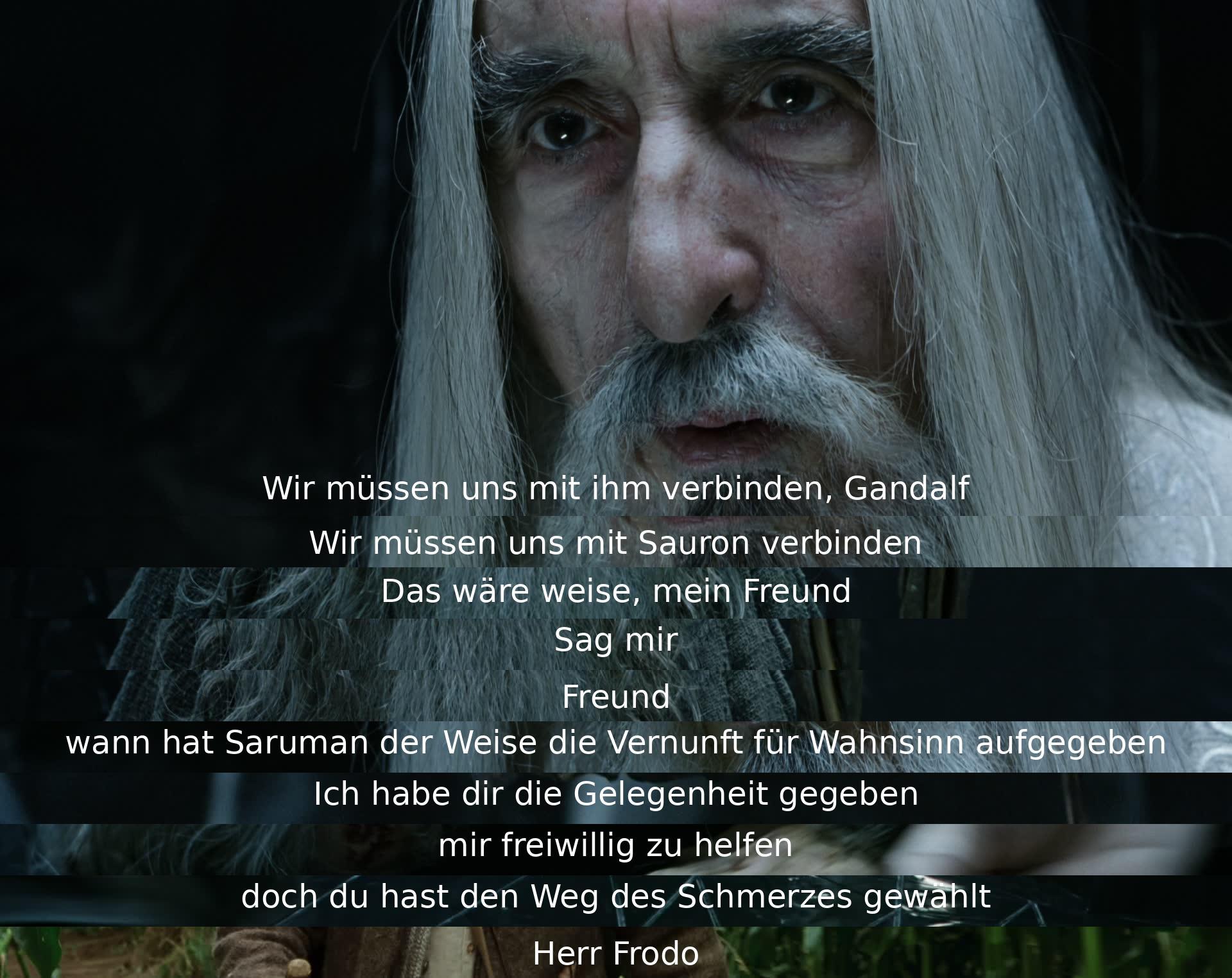 Die Charaktere diskutieren die Notwendigkeit, sich mit Sauron zu verbinden, während Gandalf Saruman's Verrat und Abwendung von der Weisheit anspricht. Saruman hat sich für den Pfad des Schmerzes entschieden, indem er die Gelegenheit zur Hilfe abgelehnt hat. Herr Frodo wird erwähnt.