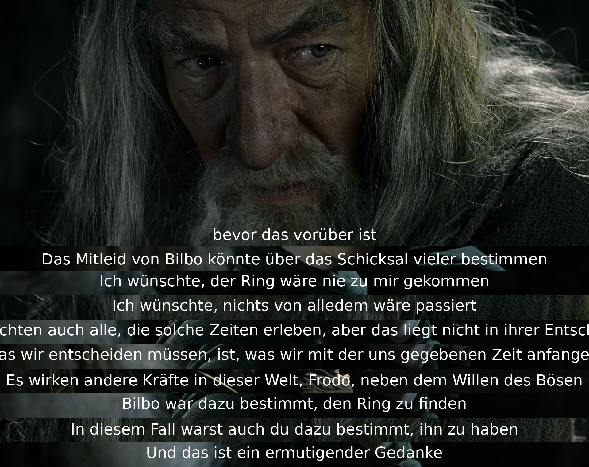 Bevor das Schicksal entschieden ist, könnte Bilbos Mitgefühl über viele bestimmen. Das Bedauern, dass der Ring jemals kam. In solchen Zeiten entscheiden wir nur, wie wir unsere Zeit nutzen. Andere Kräfte wirken neben dem Bösen. Bilbo war bestimmt, den Ring zu finden, und du, ihn zu haben. Ein ermutigender Gedanke.