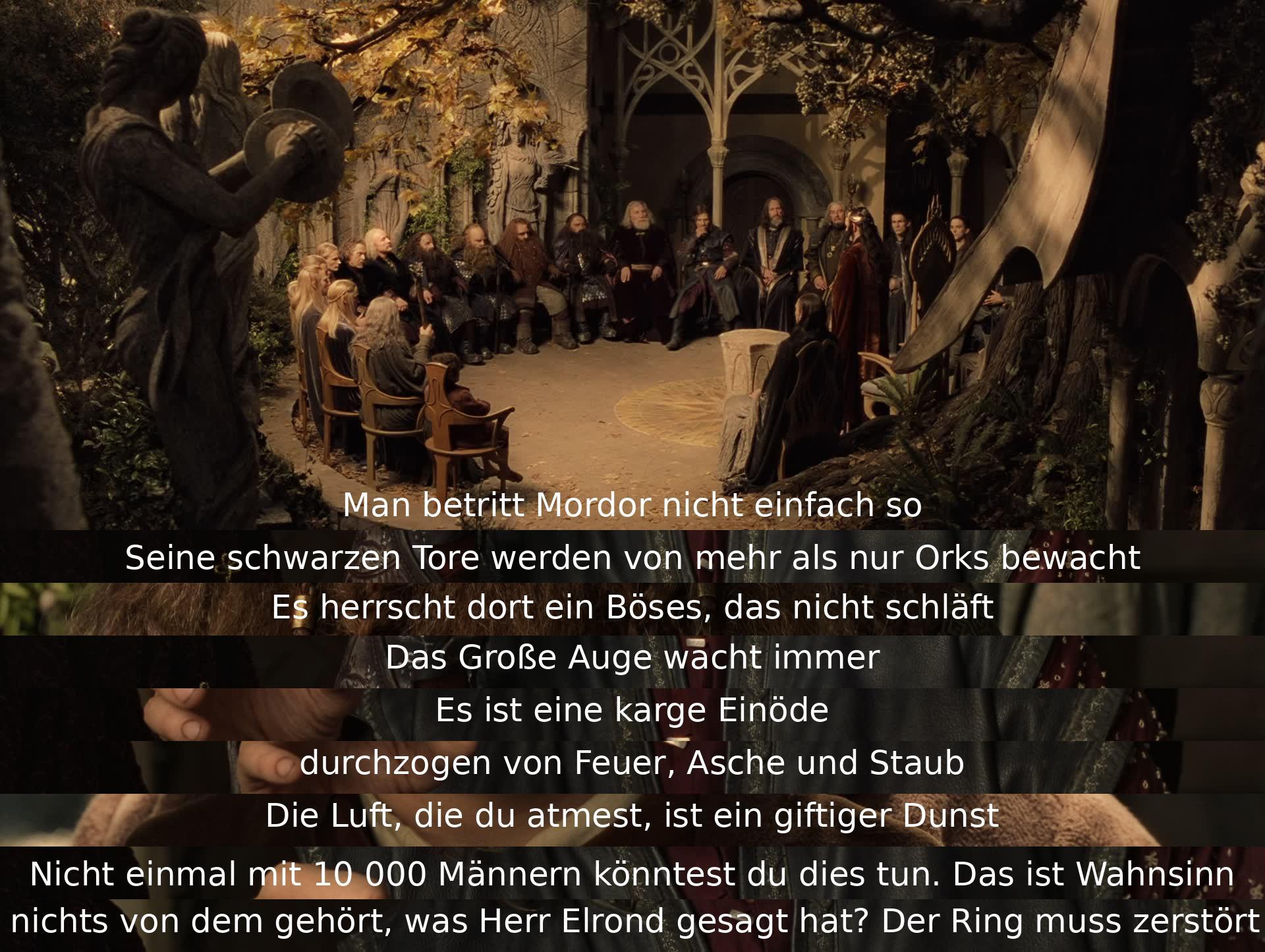 Man kann Mordor nicht einfach betreten, da es von mehr als nur Orks bewacht wird. Das Böse dort schläft nie, das Große Auge wacht immer. Es ist eine karge Einöde mit Feuer, Asche und Staub. Selbst 10.000 Männer könnten nicht eindringen. Der Ring muss zerstört werden.