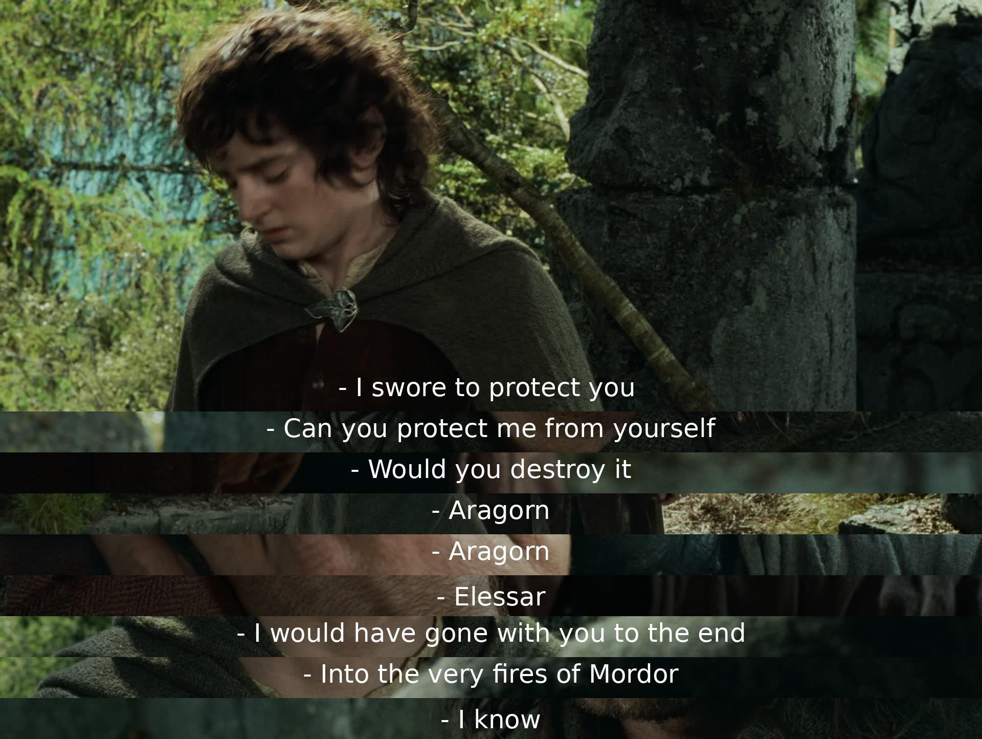 Aragorn promises to protect someone who questions if he can protect them from himself. The person asks if he would destroy something, calling him by his other name, Elessar. Aragorn affirms he would go with them to the end, even to Mordor's fires, when the person mentions their knowledge of this.