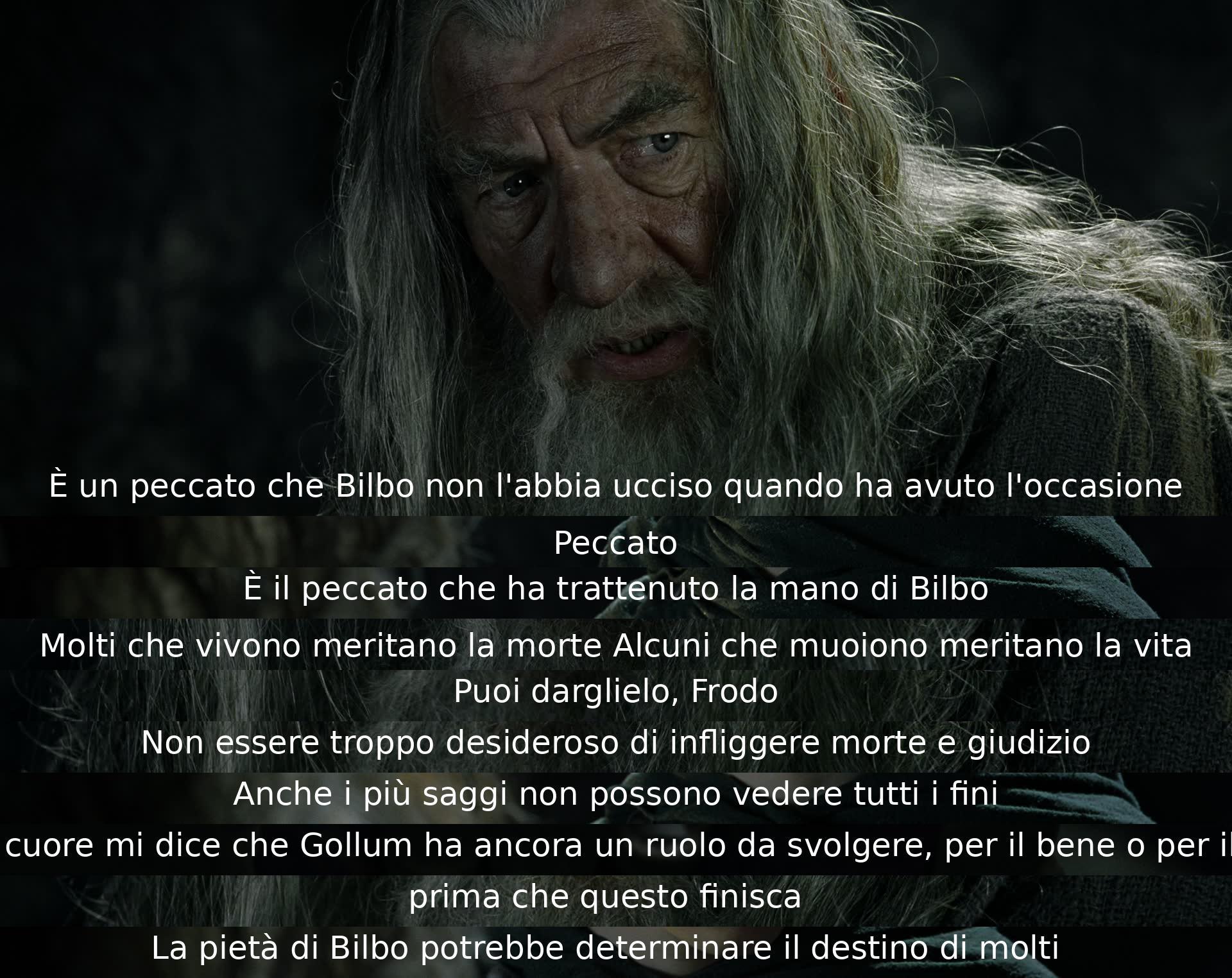 È un peccato che Bilbo non abbia ucciso Gollum. Frodo è incerto sull'idea di infliggere morte e giudizio. Gollum potrebbe avere un ruolo cruciale nel destino di molti. La saggezza potrebbe non riuscire a prevedere ogni conseguenza.