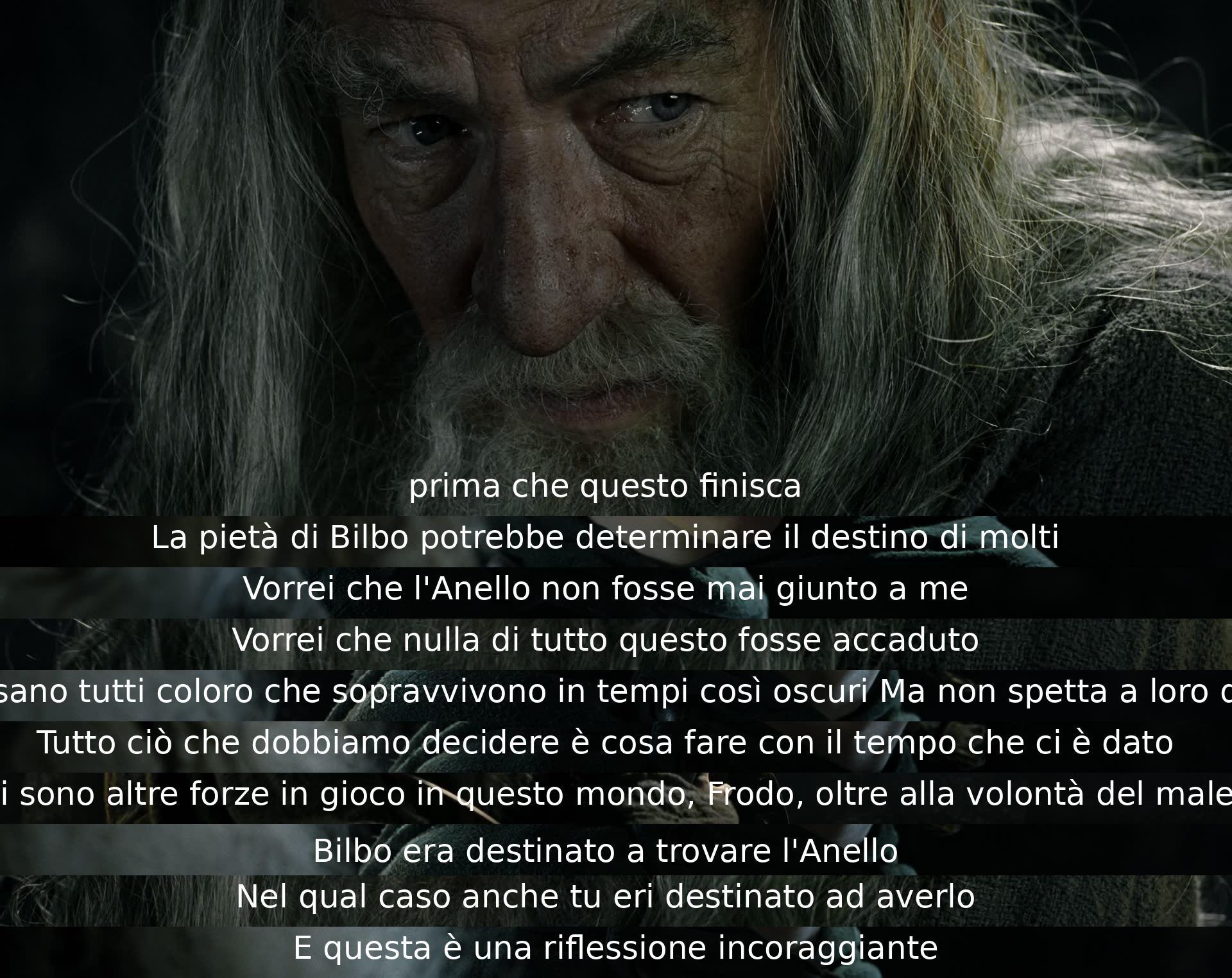 Prima che tutto finisca, Bilbo potrebbe cambiare molti destini con la sua pietà. Vorrebbe che l'Anello non fosse mai giunto a lui e che nulla di tutto ciò fosse successo. Ognuno sopravvive in tempi oscuri, ma non decide il destino. Dobbiamo solo decidere come usare il nostro tempo. Forze diverse agiscono nel mondo, e forse era destino che Bilbo trovasse l'Anello, così come è destinato che Frodo lo abbia. Una riflessione incoraggiante.