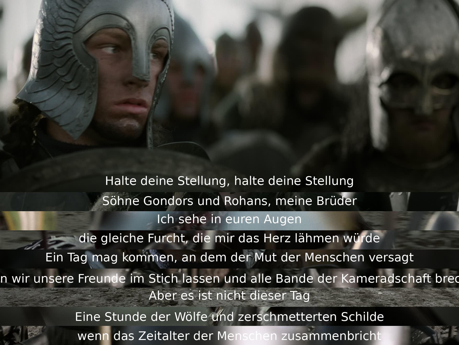 Halte deine Position, meine Brüder aus Gondor und Rohan. Obwohl wir Angst spüren, müssen wir zusammenhalten. Möge der Tag des Mutverlusts nicht heute sein, wenn die Bedrohung am größten ist. Wir kämpfen gemeinsam, auch wenn das Zeitalter der Menschen enden könnte.