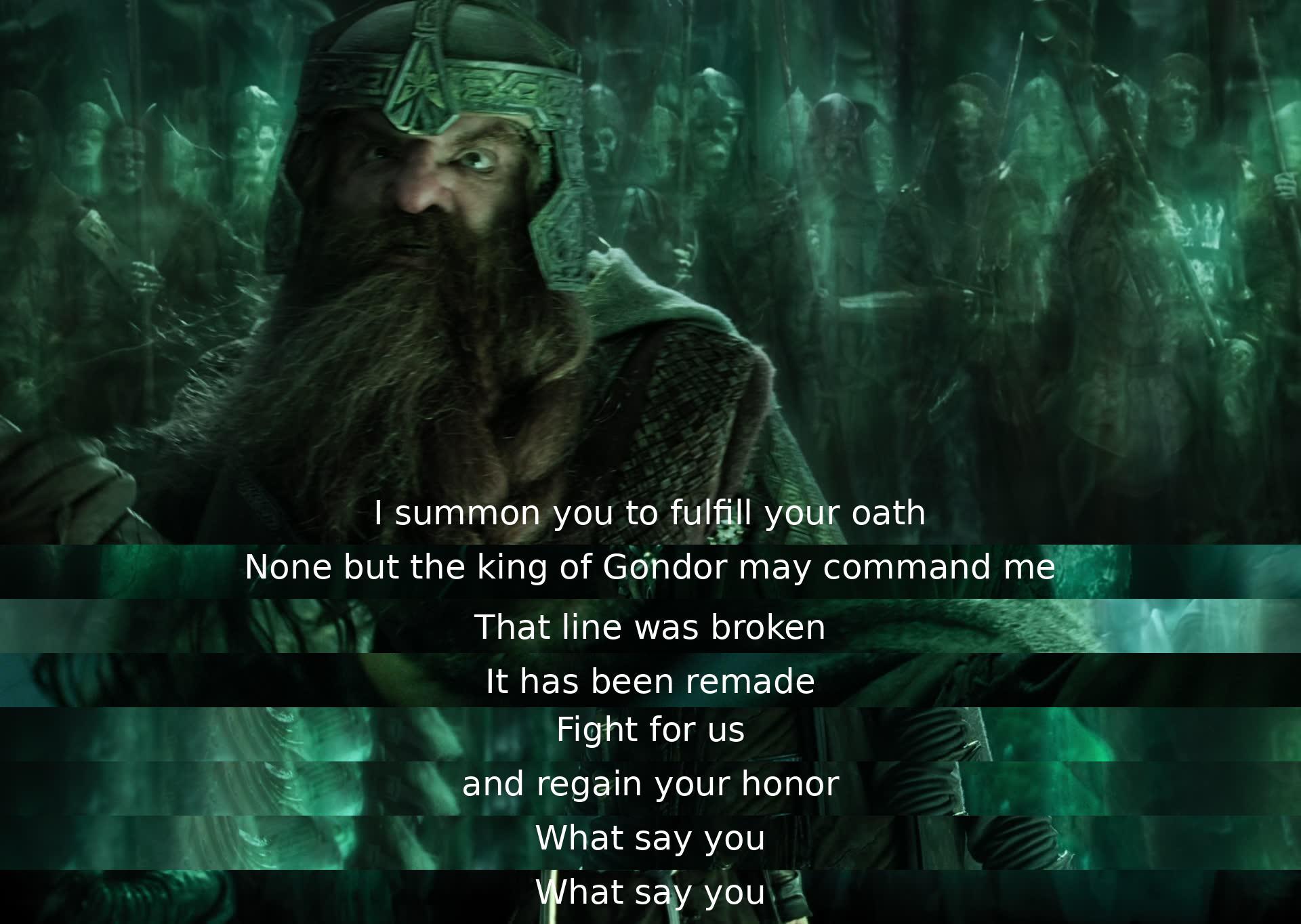 A leader calls upon a warrior to honor his pledge. The warrior reminds the leader only the King of Gondor can command him. The leader affirms the oath has been renewed and asks the warrior to fight for them and reclaim his honor. The leader seeks a response.