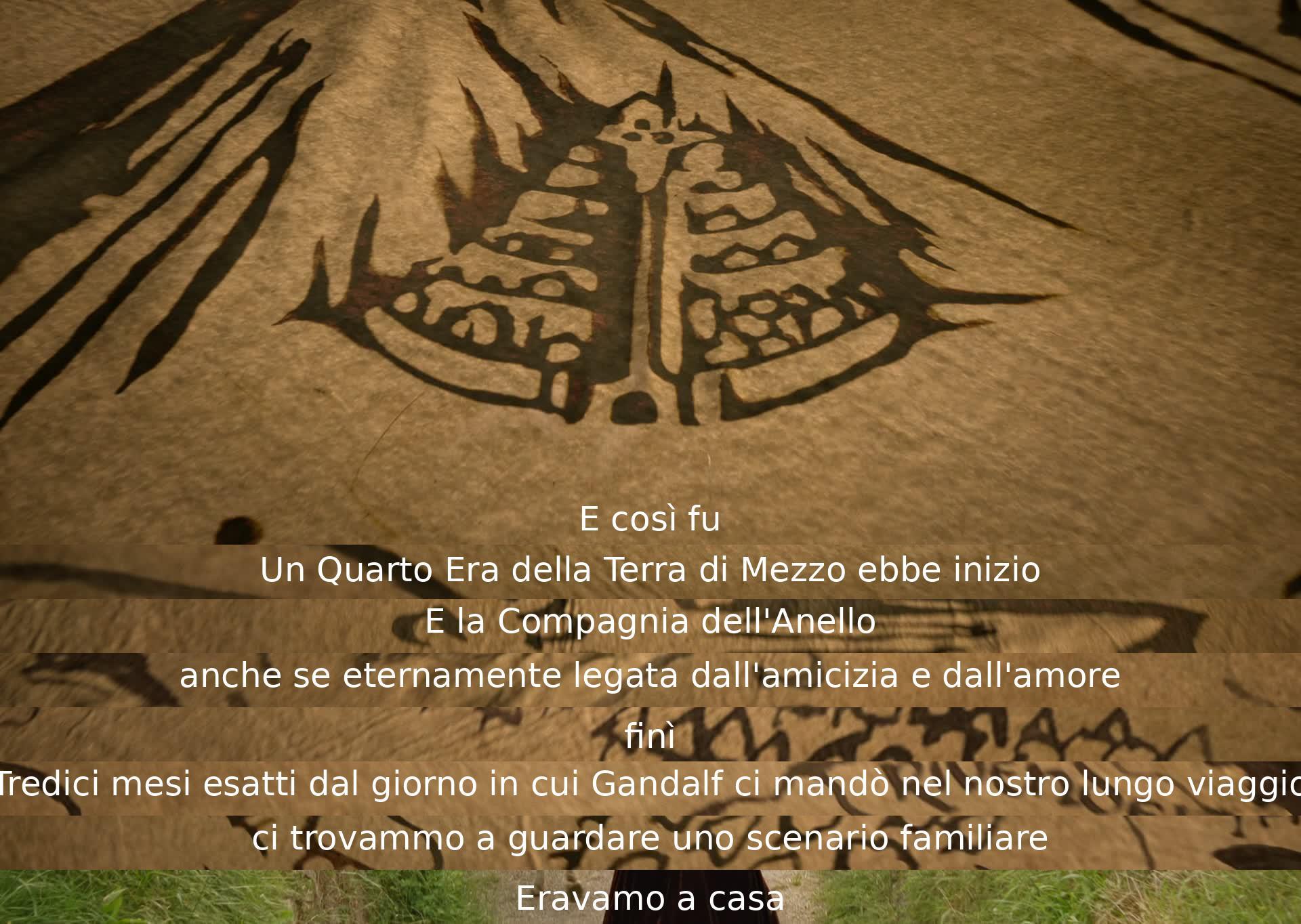 Così iniziò il Quarto Era della Terra di Mezzo, con la Compagnia dell'Anello che si separò dopo tredici mesi dal lungo viaggio. Ritornati a casa, l'amicizia e l'amore li legavano per sempre.