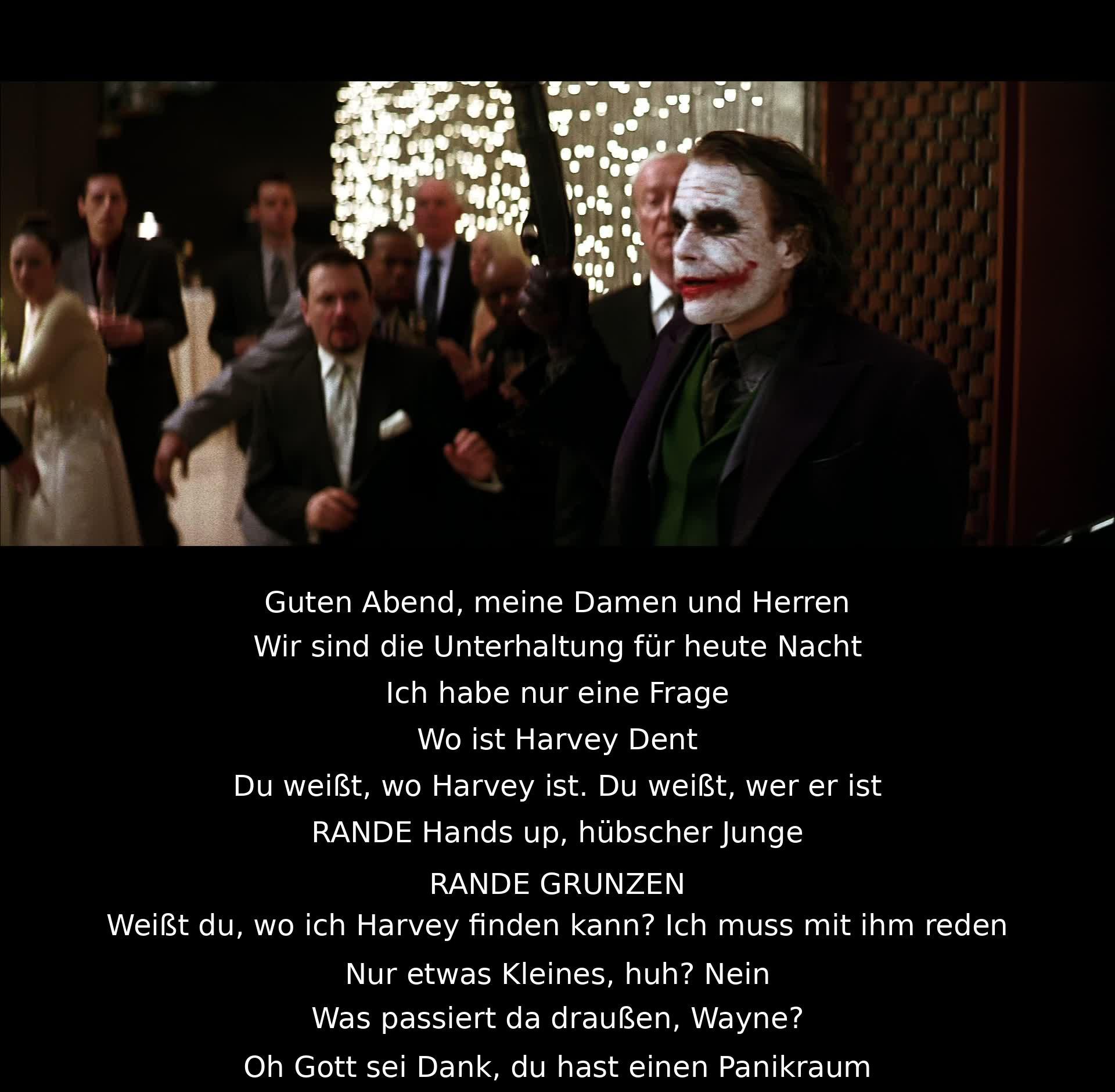 Guten Abend, meine Damen und Herren. Wir sind die Unterhaltung für heute Nacht. Wo ist Harvey Dent? Du weißt, wo Harvey ist. Du weißt, wer er ist. Hands up, hübscher Junge. Weißt du, wo ich Harvey finden kann? Ich muss mit ihm reden. Was passiert da draußen, Wayne? Oh Gott sei Dank, du hast einen Panikraum.