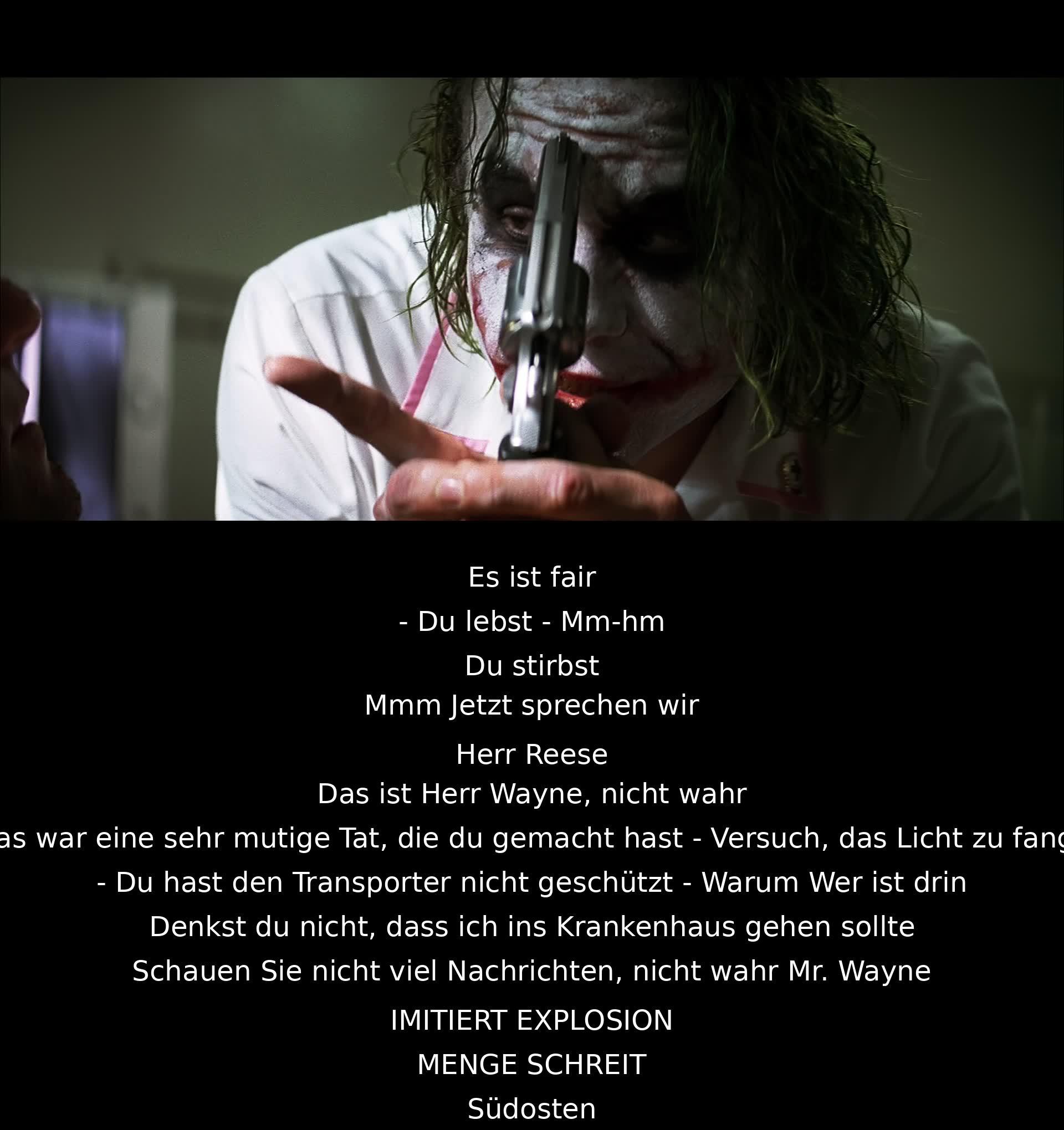 Es ist fair. - Du lebst. - Du stirbst. - Jetzt sprechen wir. - Herr Reese. - Das ist Herr Wayne, nicht wahr? - Eine mutige Tat. - Versuch, das Licht zu fangen. - Du hast den Transporter nicht geschützt. - Warum? - Wer ist drin? - Ins Krankenhaus gehen? - Schauen Sie nicht viel Nachrichten, nicht wahr? - Explosion. MENGE SCHREIT. Südosten.