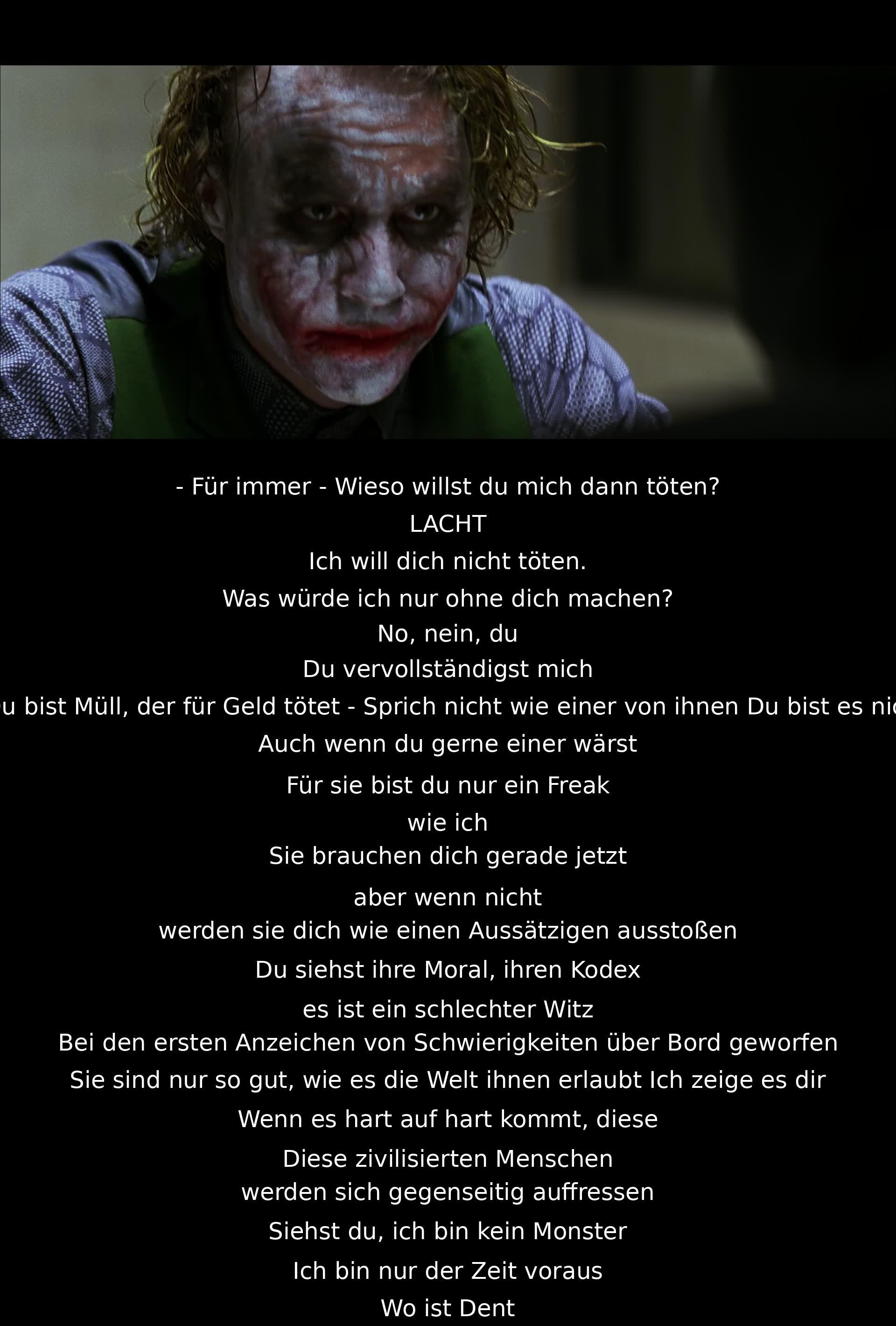 Für immer - warum willst du mich töten? Lacht. Ich will dich nicht töten. Was würde ich nur ohne dich machen? Zurückgehen und Mob-Händler abzocken? Nein, nein. Du vervollständigst mich. Du bist Abschaum, der für Geld tötet - Sprich nicht wie einer von ihnen. Du bist es nicht. Auch wenn du gerne einer wärst. Für sie bist du nur ein Freak wie ich. Sie brauchen dich jetzt. Aber wenn nicht, werden sie dich wie einen Aussätzigen ausstoßen. Du siehst ihre Moral, ihren Kodex, es ist ein schlechter Witz. Beim ersten Anzeichen von Schwierigkeiten abgeworfen. Sie sind nur so gut, wie es die Welt ihnen erlaubt. Ich werde es dir zeigen. Wenn es hart auf hart kommt, werden diese zivilisierten Leute, sie werden sich gegenseitig fressen. Siehst du, ich bin kein Monster, ich bin einfach einen Schritt voraus.