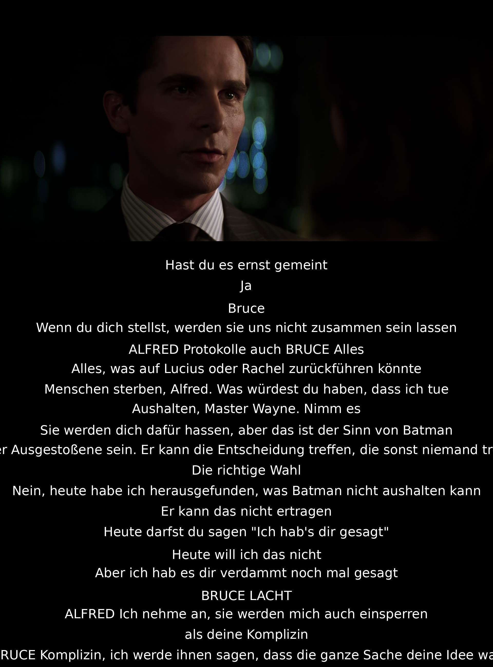 Bruce erklärt Alfred, dass er die Konsequenzen als Batman akzeptieren muss, auch wenn die Menschen ihn dafür hassen. Alfred zeigt Verständnis, aber betont, dass Batman eine Entscheidung treffen kann, die keiner sonst treffen würde. Bruce bekennt, dass er den Verlust von Rachel nicht verkraften kann, und Alfred akzeptiert, dass er als Komplize eingesperrt wird.