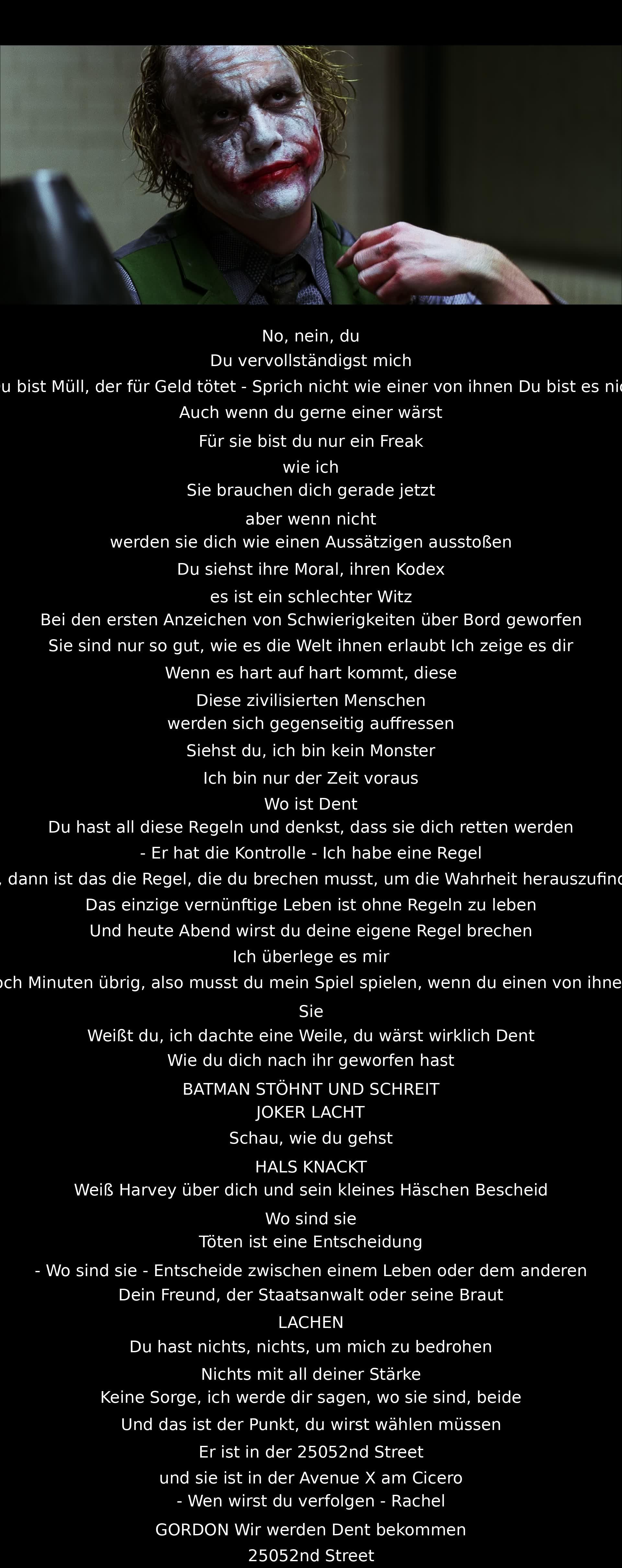 Nein, du bist Müll, der für Geld tötet. Sprich nicht wie sie. Du bist nicht einer von ihnen. Du bist ein Freak. Sie werden dich verraten, wenn es hart auf hart kommt. Die Zivilisierten werden sich gegenseitig vernichten. Ich bin kein Monster, nur der Zeit voraus. Eine Regel muss gebrochen werden. Es sind nur noch Minuten übrig. Wirst du wählen?