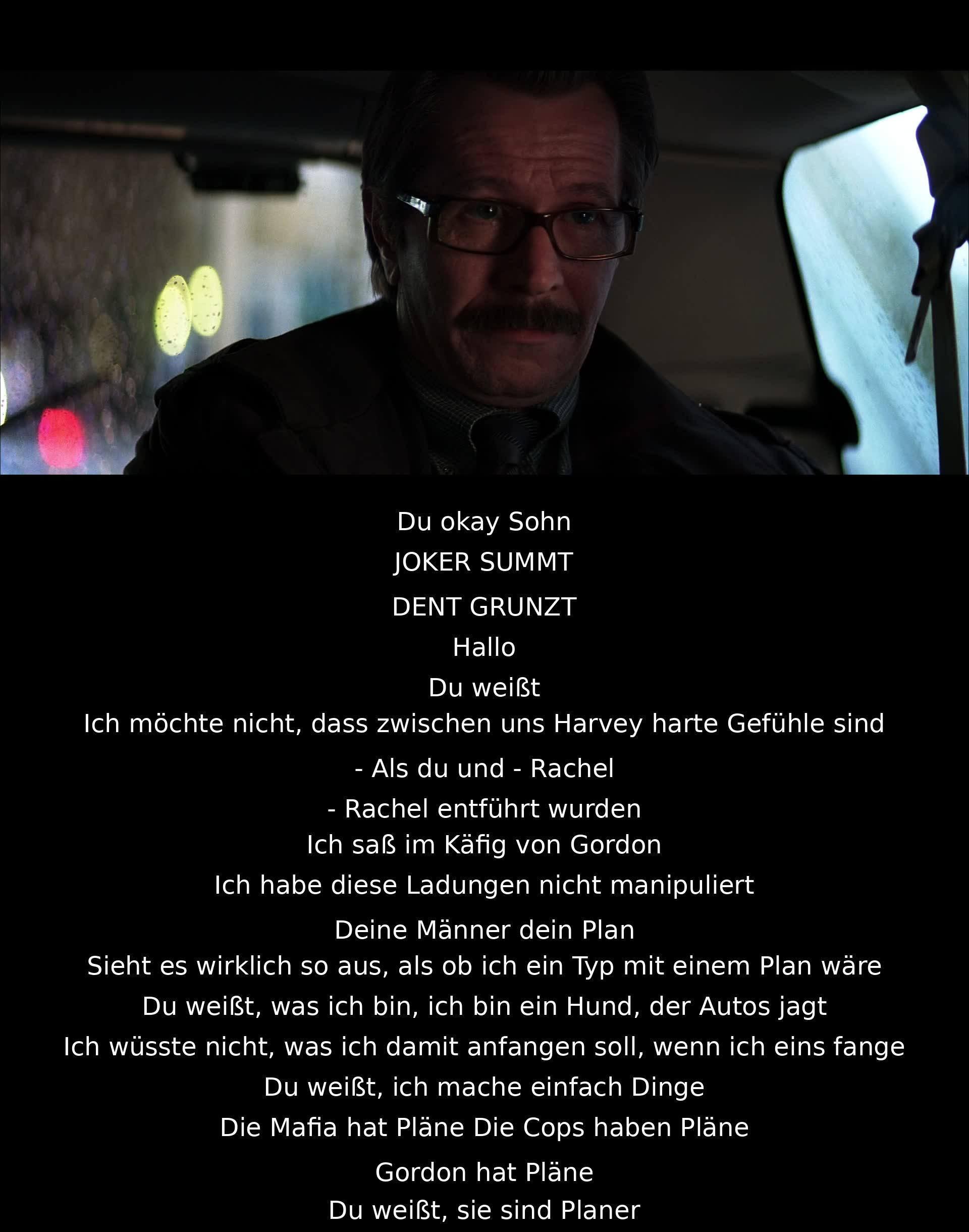 Der Joker betont, dass er nicht wie ein Planer ist, sondern jemand, der spontan handelt. Harvey Dent wird gewarnt, dass der Joker keine Verbindungen zu der Entführung von Rachel und ihm hat. Der Joker stellt dar, dass er anders ist als die Mafia oder die Polizei.