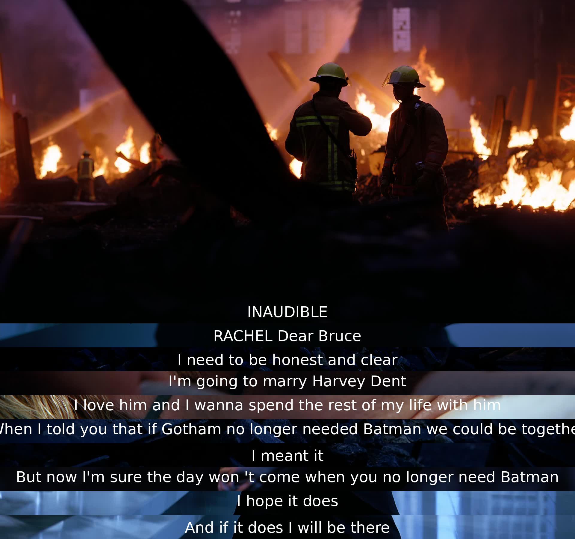 Rachel tells Bruce she is marrying Harvey Dent as she loves him and wants to spend her life with him. She expresses doubt about the day when Gotham will no longer need Batman for them to be together, but promises to be there if it ever happens.