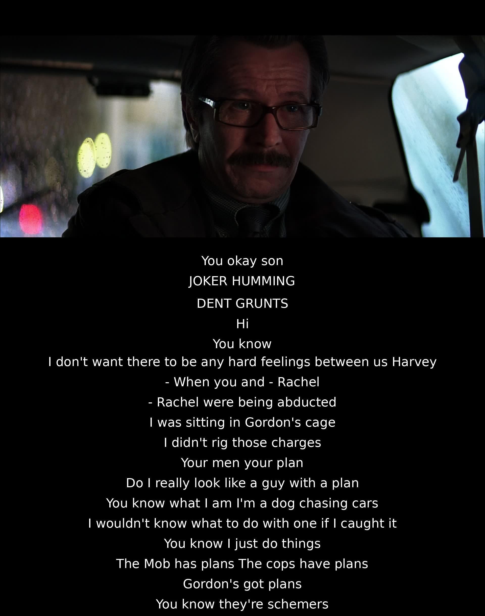 A person assures another he didn't cause harm during a kidnapping; claiming to lack plans, unlike others. Emphasizes being an unpredictable "dog chasing cars" who acts impulsively. Contrasts himself with strategic schemers in the mob, cops, and Gordon.