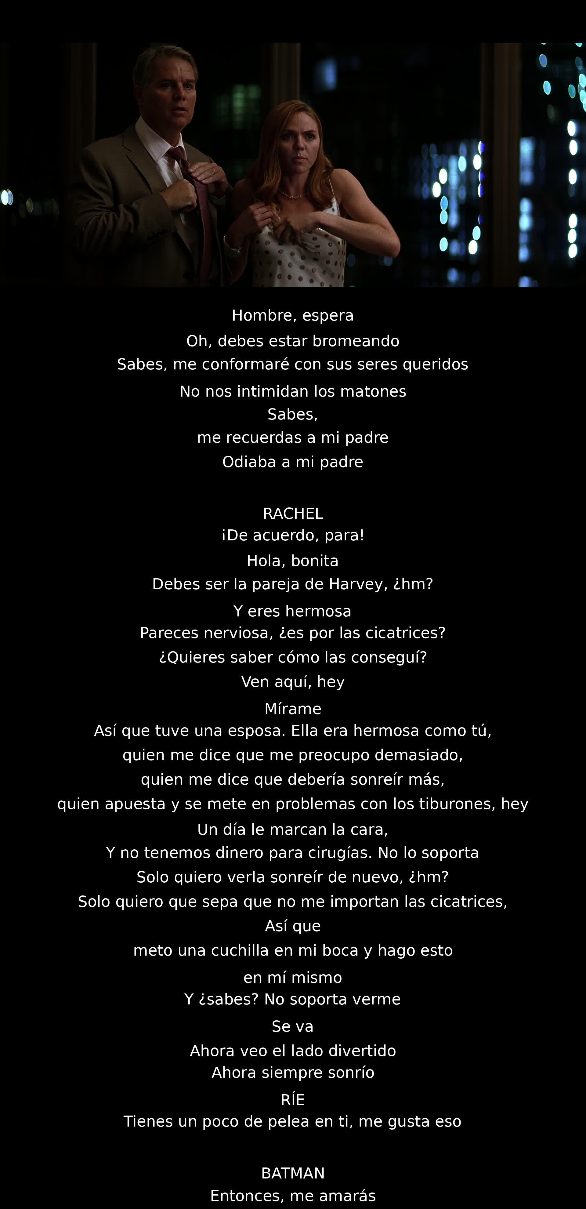 Un hombre habla sobre su pasado y cicatrices, menciona a su esposa y cómo intentó hacerla feliz. Luego, comenta sobre sonreír a pesar del dolor. Rachel lo interrumpe, un momentáneo enfrentamiento ocurre con Batman. El hombre admire la actitud de Rachel, insinuando simpatía por ella.