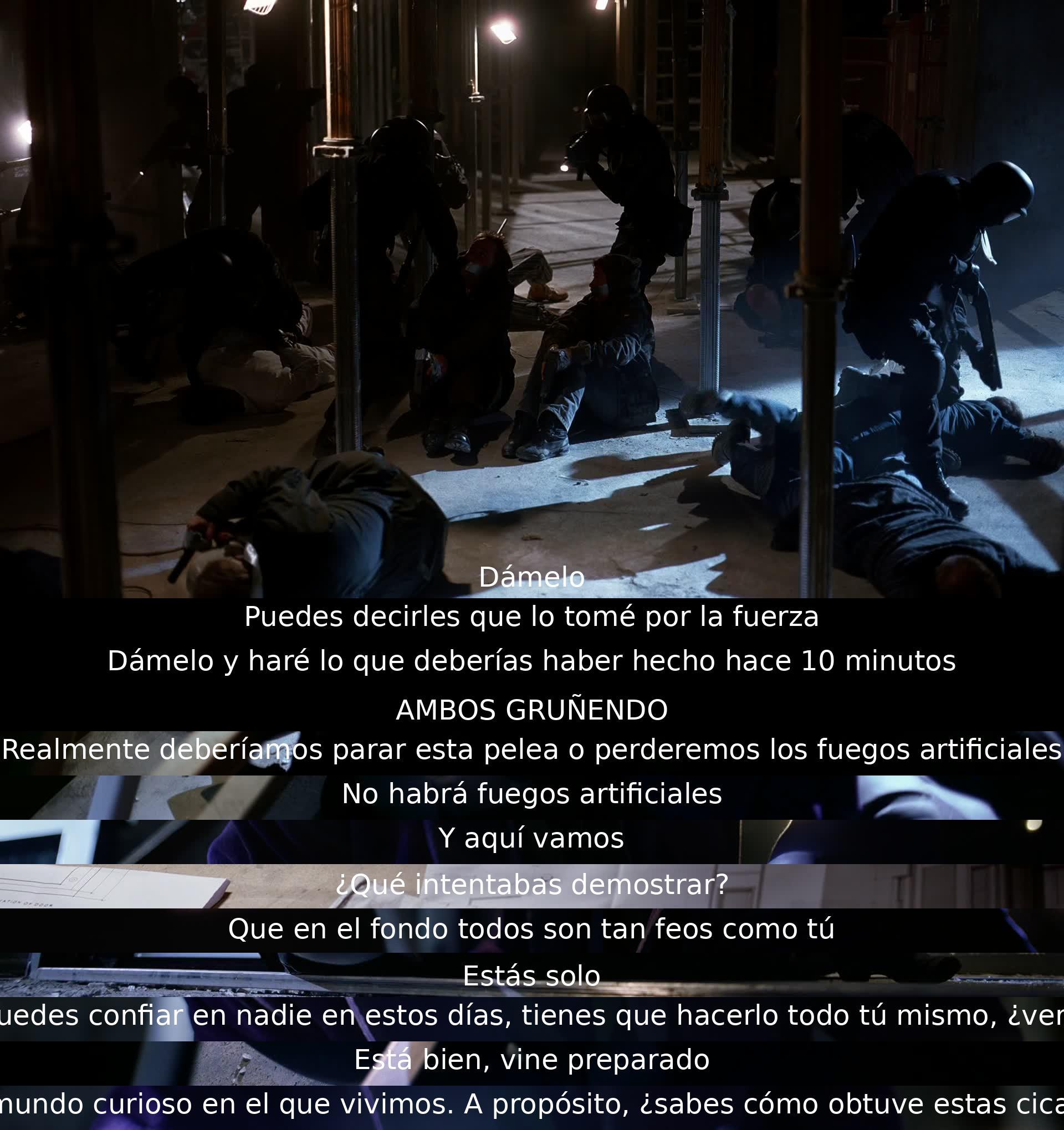 Que * se lo dé. Él le dice que puede decirles que lo tomó por la fuerza, que lo entregue y él hará lo que se debía hacer hace 10 minutos. Luchan y ambos gruñen. Deciden detener la pelea para evitar los fuegos artificiales, pero uno de ellos dice que no habrá. Expresan desconfianza y demuestran que en el fondo todos son tan feos como él.menta que está solo y que no se puede confiar en nadie. Uno de ellos pregunta sobre sus cicatrices.