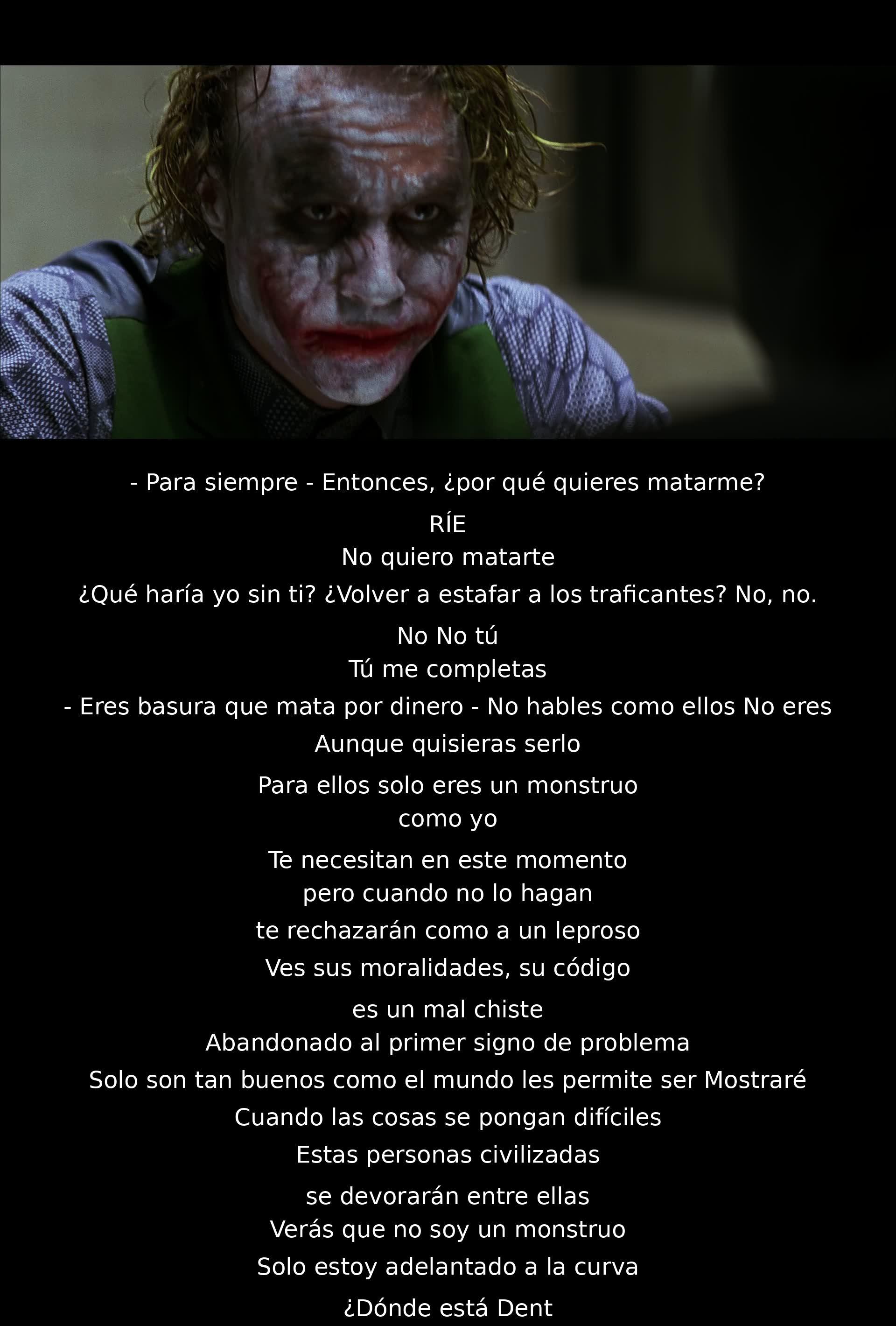 - Para siempre - ¿Por qué quieres matarme?
No quiero. Tú me completas. Eres basura que mata por dinero. No eres como ellos. Cuando no te necesiten, te abandonarán. Son tan buenos como el mundo les permite. Mostraré su verdadera moralidad. No soy un monstruo, estoy un paso adelante. ¿Dónde está Dent?