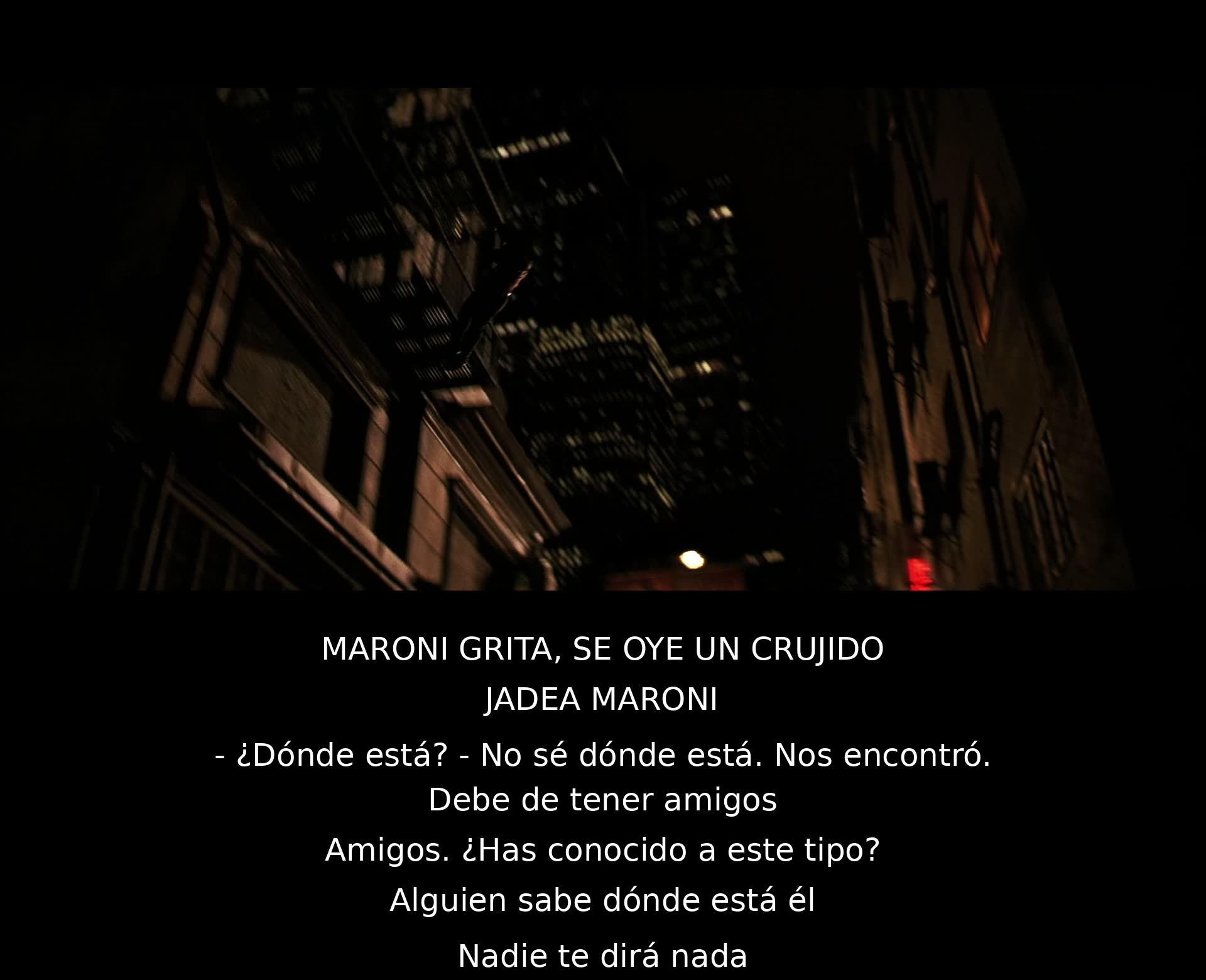 Maroni grita, escucha un crujido y jadea. No sabe dónde está el personaje mencionado y cree que tiene amigos. Pregunta si alguien lo conoció y si sabe dónde está, pero nadie revela su paradero.