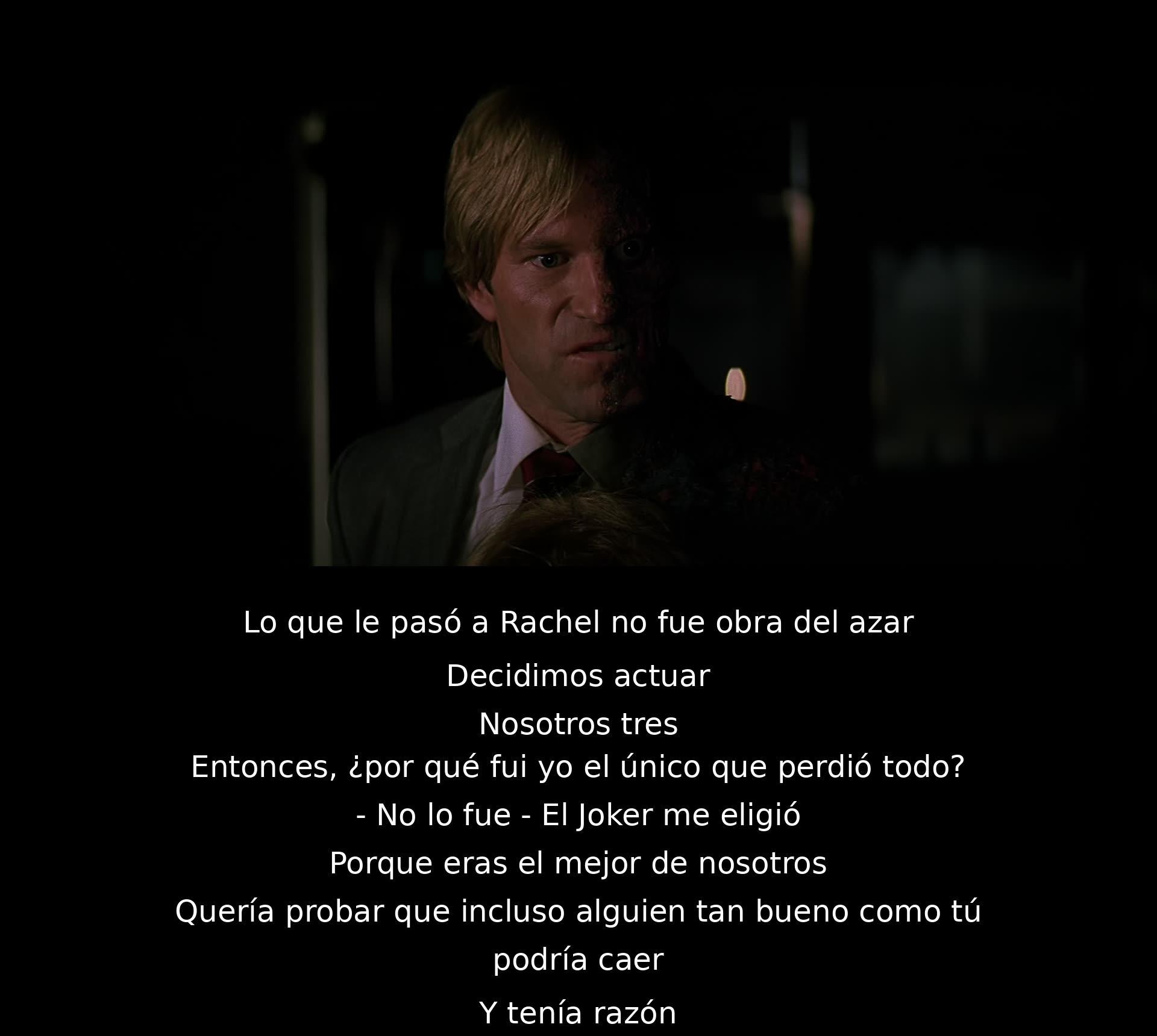 Lo que le sucedió a Rachel no fue casualidad. Decidieron actuar, pero el Joker los manipuló. Él te eligió porque eras el mejor y quería demostrar que incluso alguien tan bueno como tú podía caer. Y tenía razón.