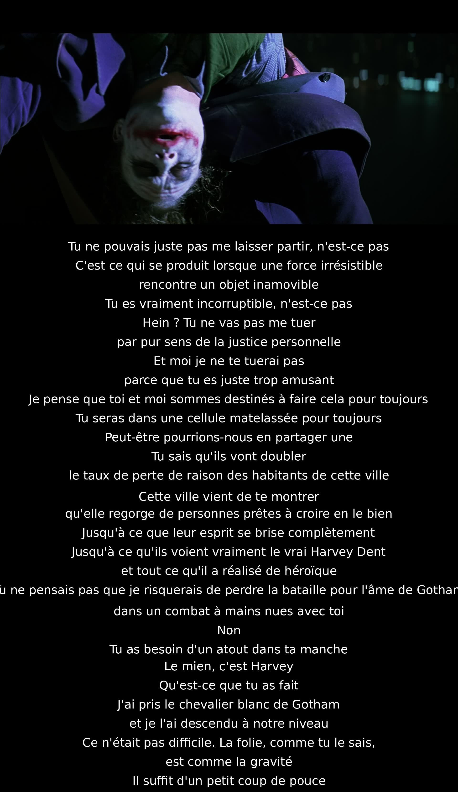 Un combat philosophique entre le héros et le méchant, confrontant la force de l'intégrité à la tentation de la corruption. Le méchant défie le héros de le tuer, mais ils admettent une connexion étrange alors que la ville oscille entre le bien et le mal. Le méchant joue avec la folie comme la gravité.