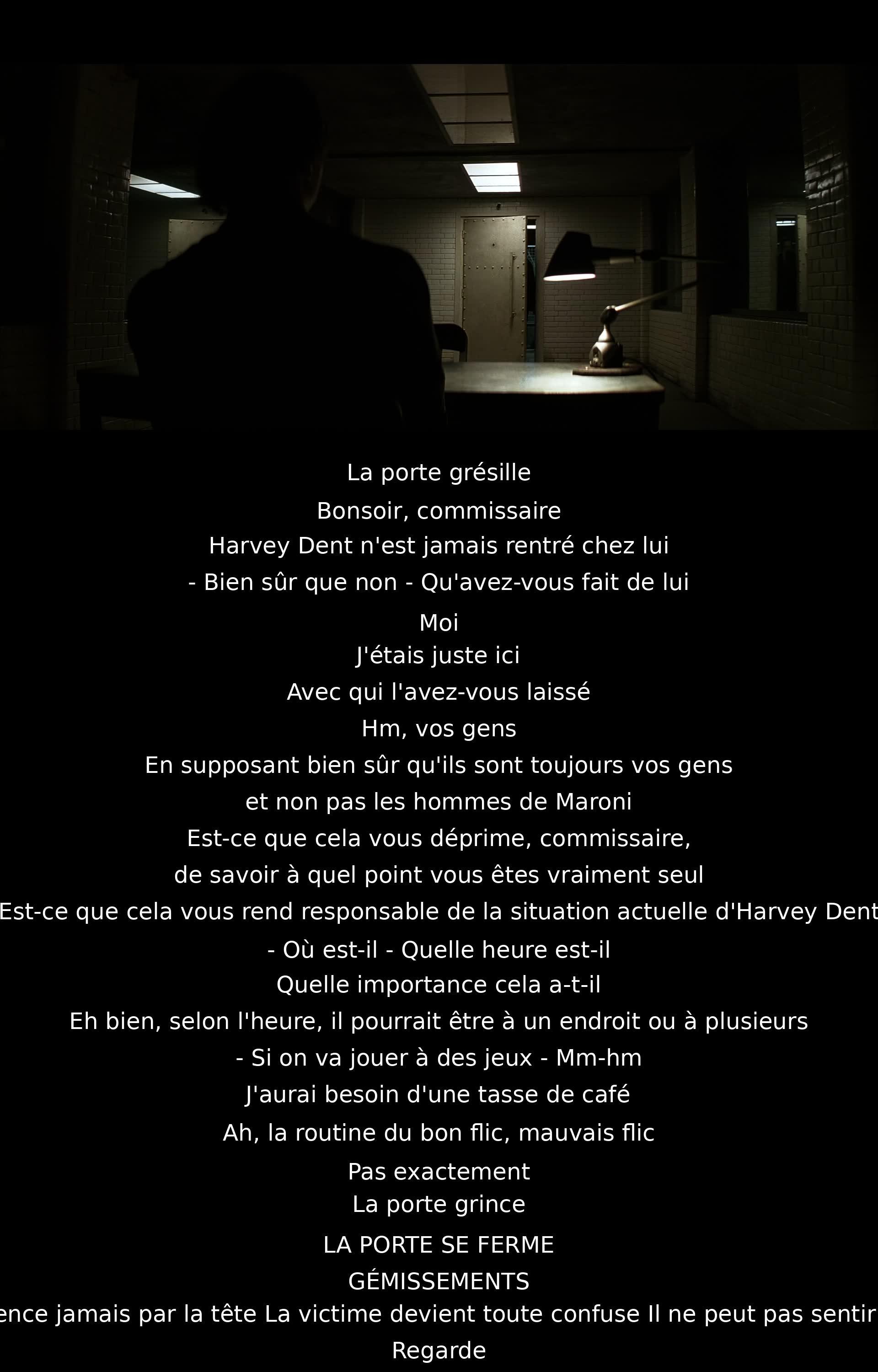 Un commissaire interroge un suspect sur la disparition d'Harvey Dent. Le suspect insinue qu'il est derrière l'événement et met en doute loyauté du commissaire et de ses hommes. La tension monte lors d'un échange ambigu et la scène se termine de manière menaçante évoquant un interrogatoire violent.