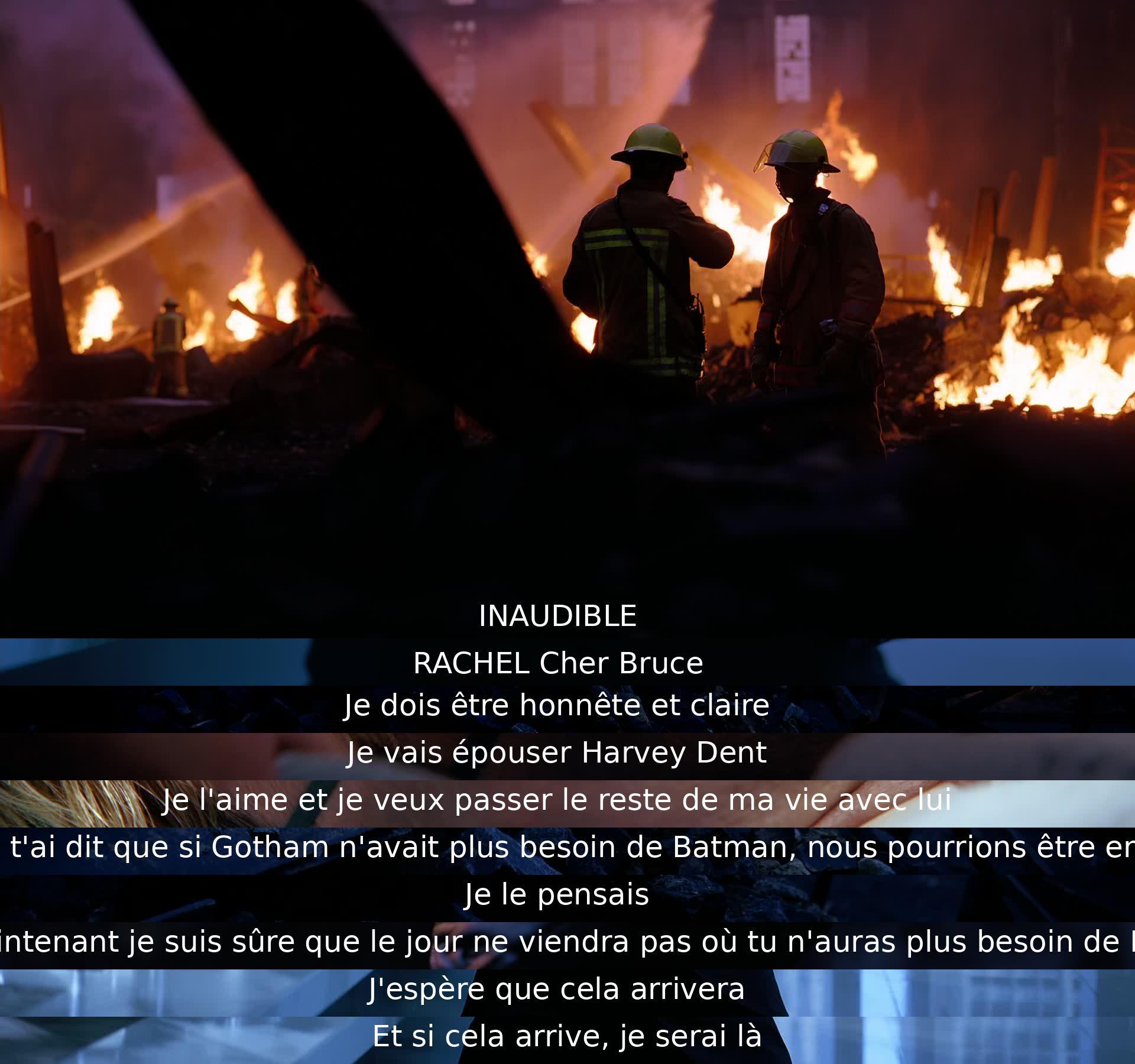 Rachel avoue à Bruce qu'elle épousera Harvey Dent et qu'elle ne pense pas qu'un jour Gotham n'aura plus besoin de Batman. Elle espère que ce jour viendra, et promet d'être là pour lui.