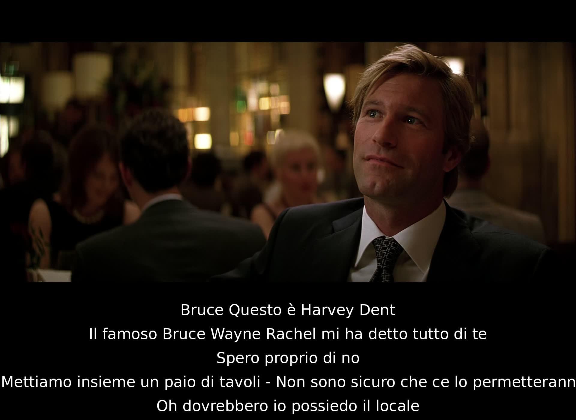 Bruce introduce Harvey Dent a Rachel, ma Rachel ha già parlato di lui a Harvey. Poi discutono di un problema legato ai tavoli del locale. Bruce afferma di possedere il locale e propone di unirli. Harvey esprime qualche dubbio sulla fattibilità dell'idea.