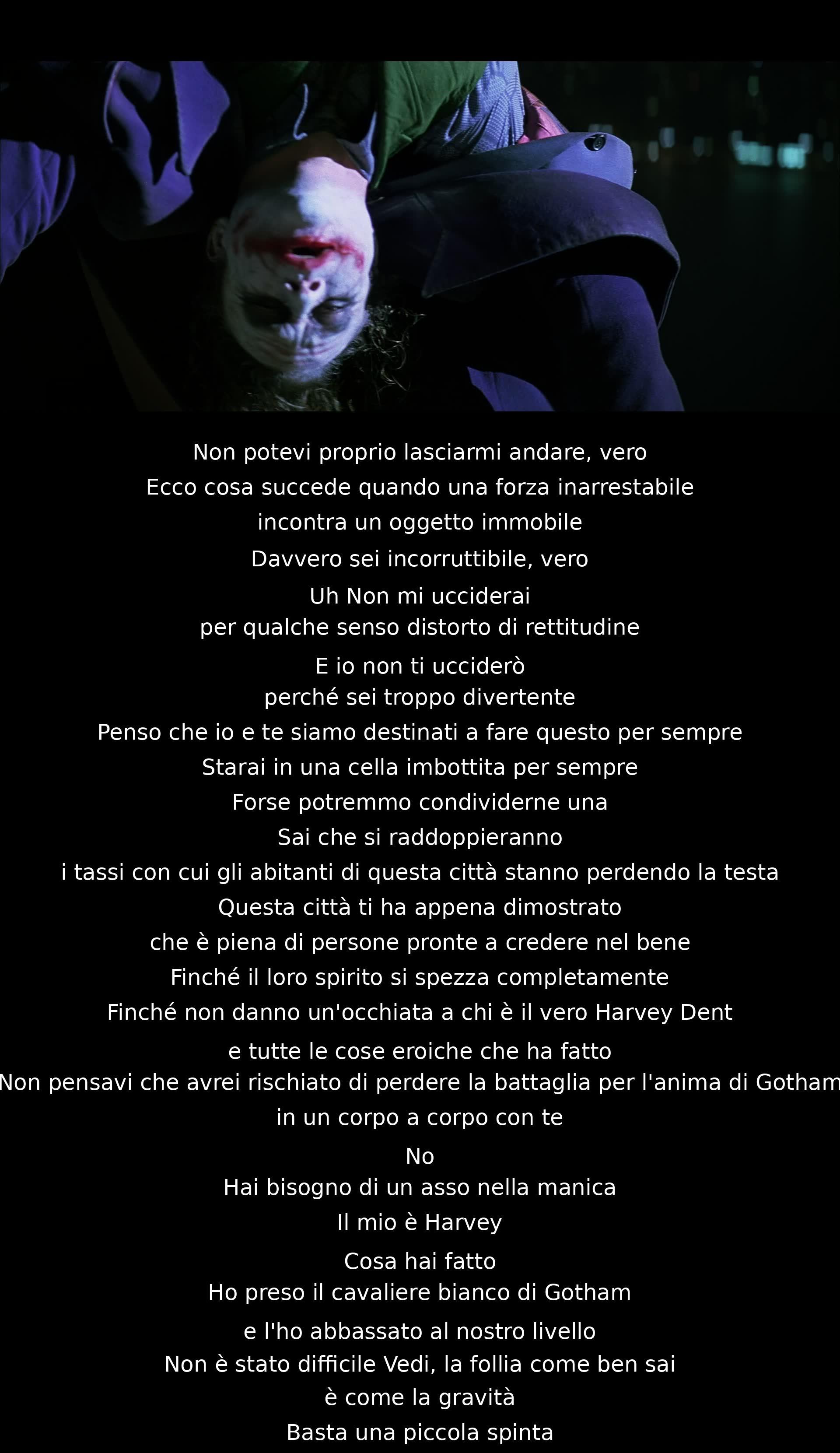 Non posso lasciarti andare, sei incorruttibile. Non mi ucciderai per rettitudine, e io non ti ucciderò perché sei divertente. Forse saremo sempre legati. La città ha dimostrato di credere nel bene, ma la follia può spostare tutto con una spinta. Harvey Dent è l'asso nella mia manica.