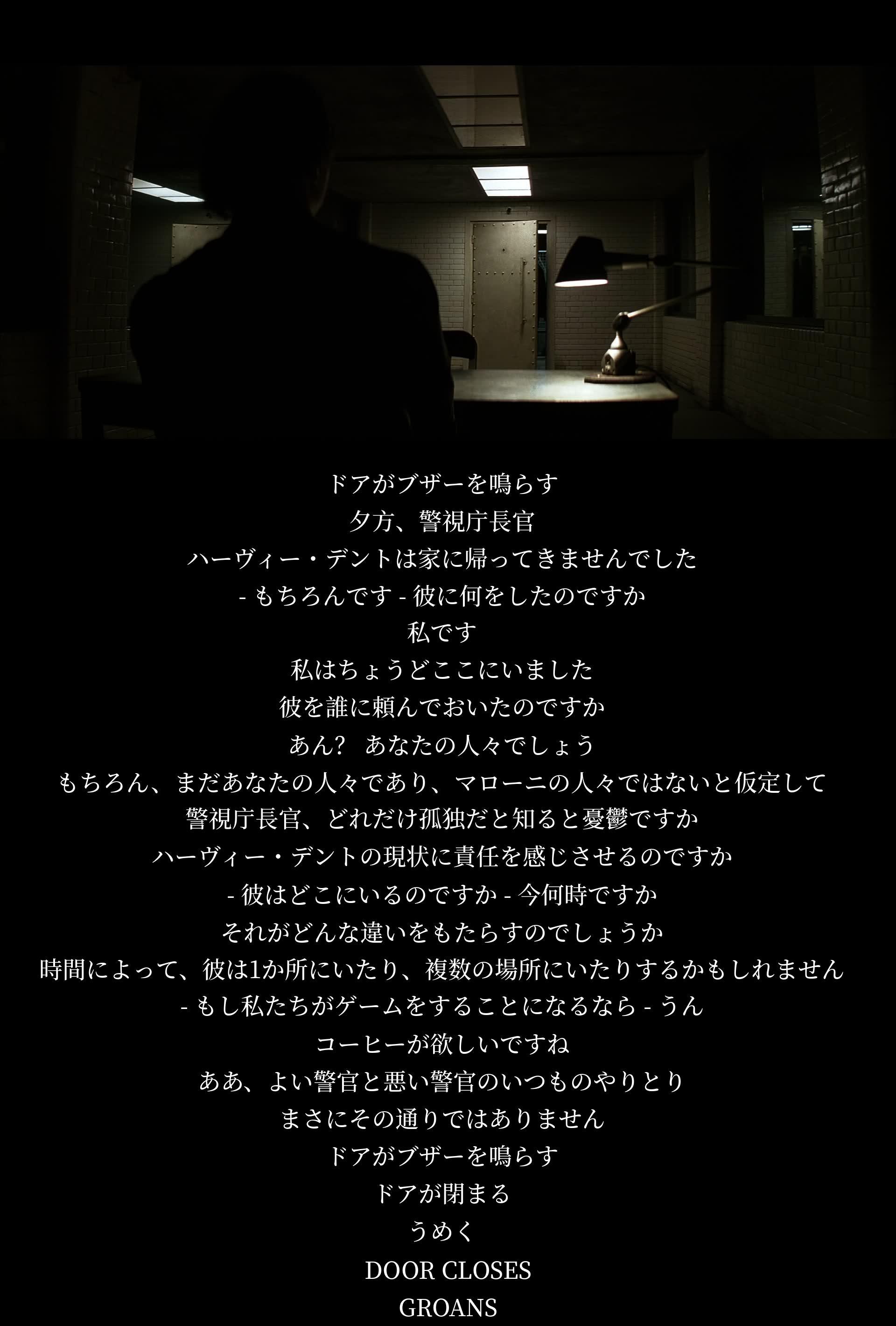 警察長官と別の人物の会話。ハーヴィー・デント行方不明の話題で議論が交わされる。ゲームの提案が出されるが警官と悪党のやりとりとは違う。会話終わると助けを求める声が聞こえる。被害者の情報収集を進めるために頭からではなく他の手段を模索する。