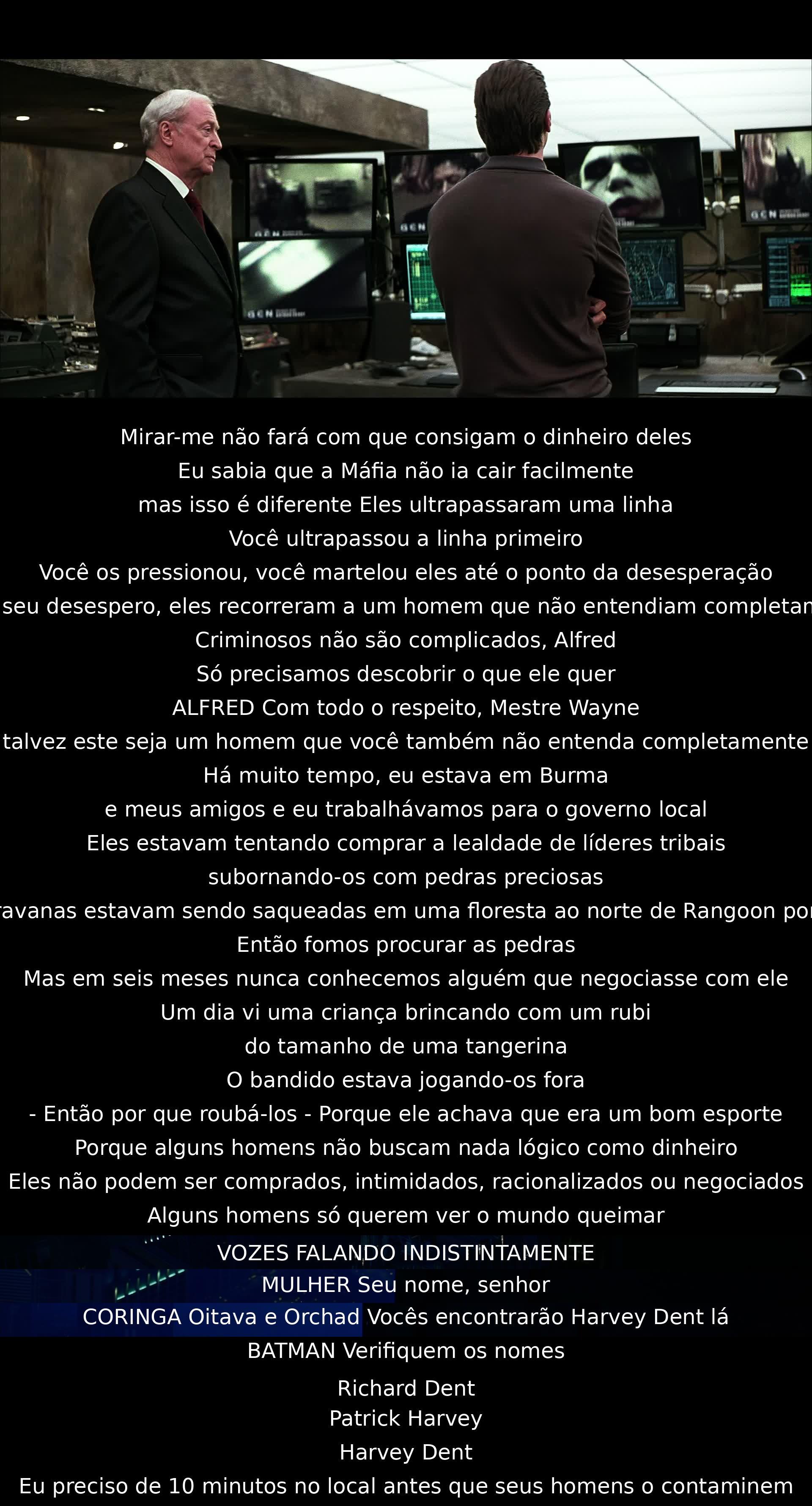 Não olhar para mim não fará com que obtenham o dinheiro deles. A Máfia não cairá facilmente. Eles ultrapassaram uma linha, mas você a ultrapassou primeiro. Em desespero, recorreram a um homem desconhecido. Alguns homens só querem ver o mundo queimar. O Coringa espera vocês em Oitava e Orchad com Harvey Dent. Aja rápido.