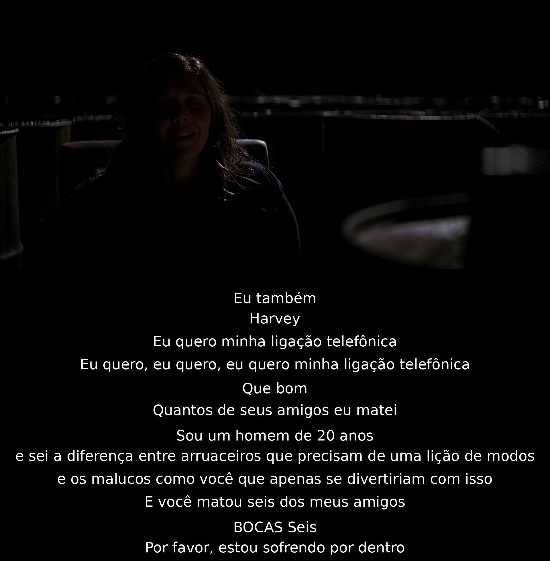 Eu também. Harvey, quero minha ligação telefônica. Quantos amigos matei? 20 anos, sei a diferença entre arruaceiros e malucos que se divertem matando. Você matou seis dos meus amigos. Estou sofrendo por dentro.