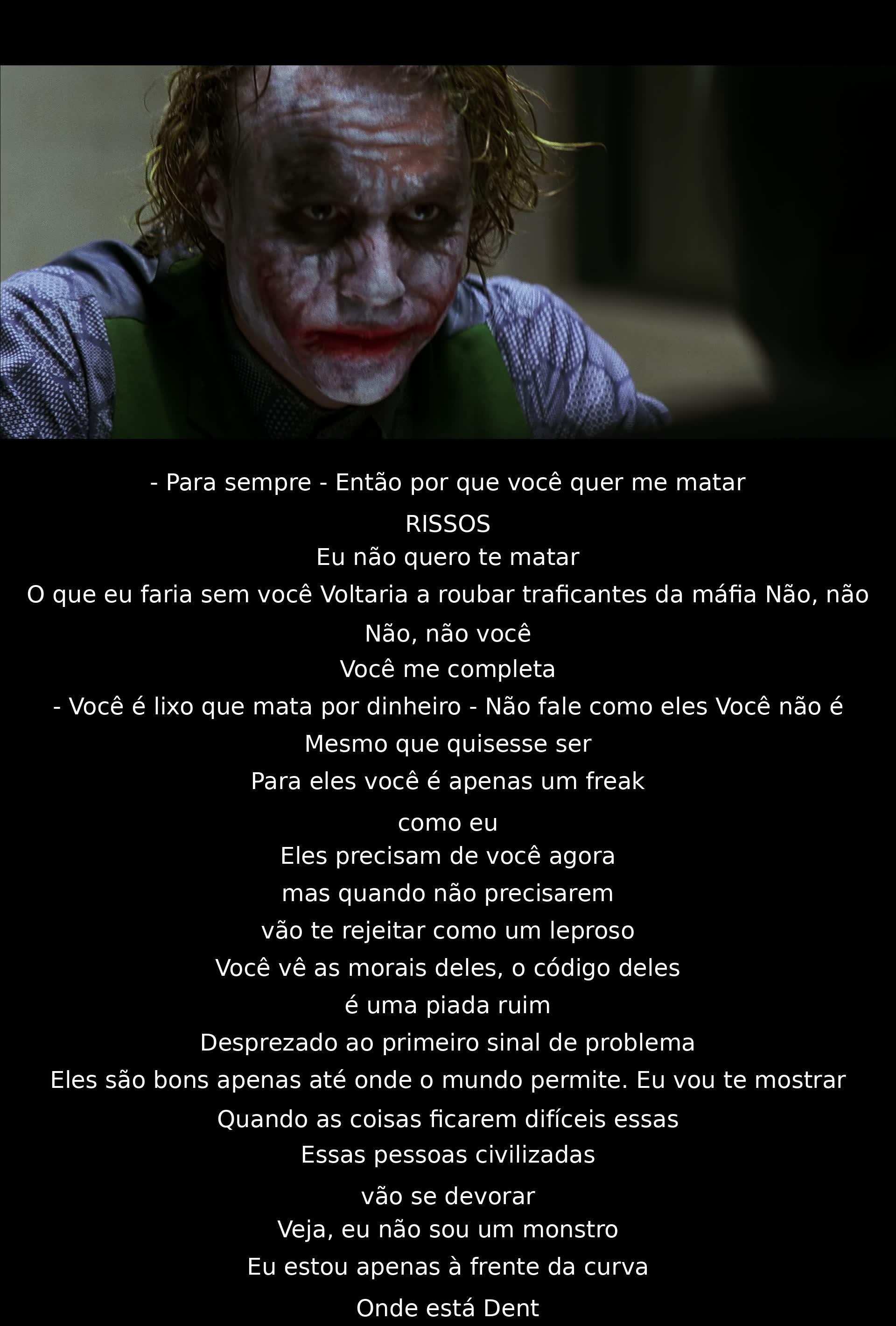 Para sempre juntos, por que quer me matar? Você completa. Não sou um monstro, estou um passo à frente. Moral deles é piada. Civilizados se devoram. Não fale como eles. Eles te abandonarão. Mostrarei quando situação difícil. Onde está Dent?